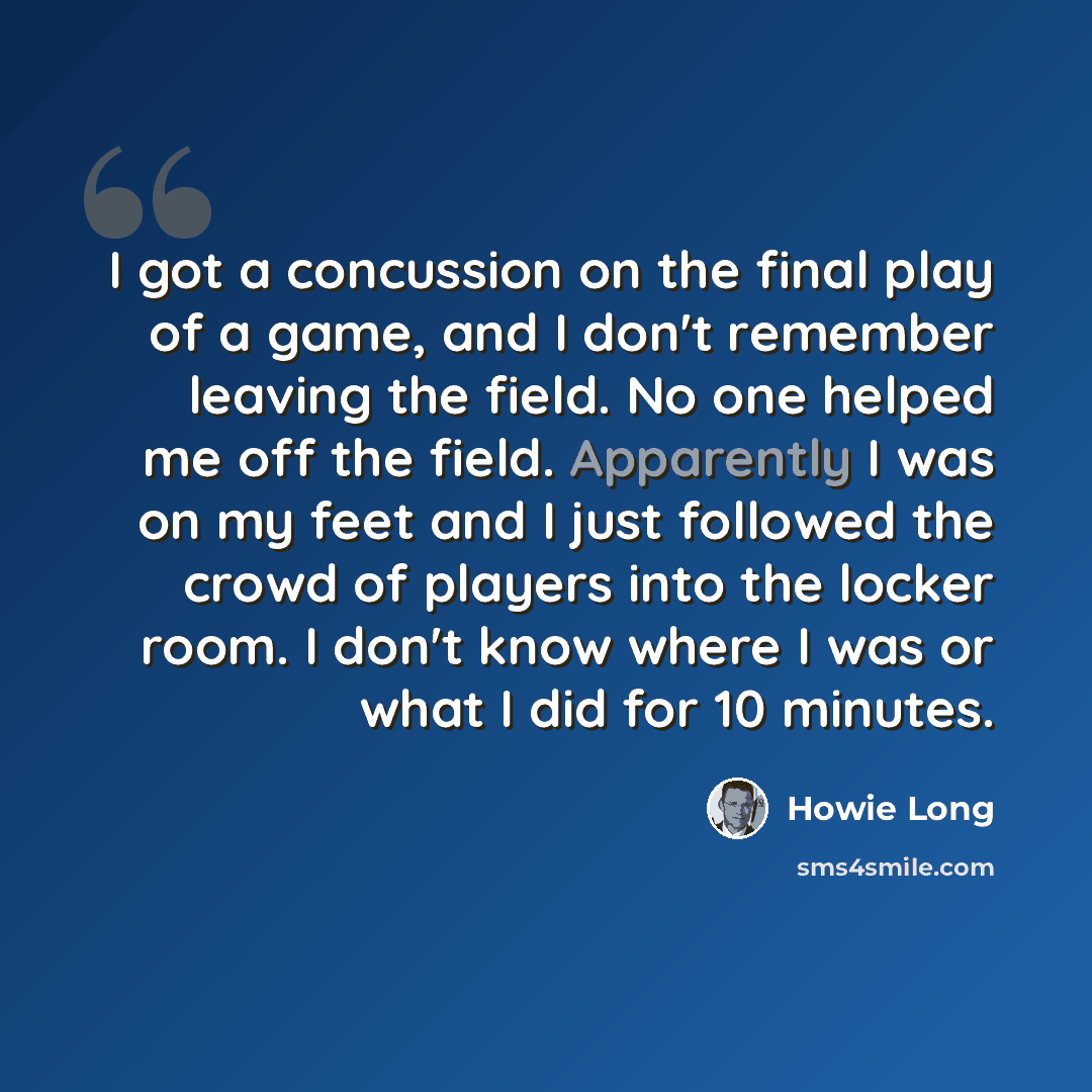 “I got a concussion on the final play of a game, and I don't remember leaving the field. No one helped me off the field. Apparently I was on my feet and I just followed the crowd of players into the locker room. I don't know where I was or what I did for 10 minutes.” quote by Howie Long