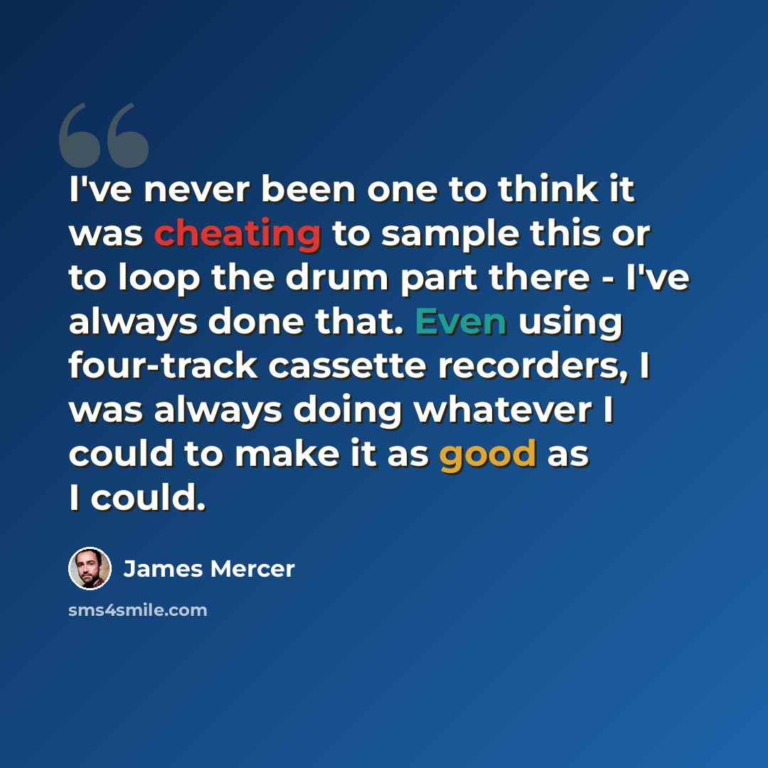 “I've never been one to think it was cheating to sample this or to loop the drum part there - I've always done that. Even using four-track cassette recorders, I was always doing whatever I could to make it as good as I could.” quote by James Mercer