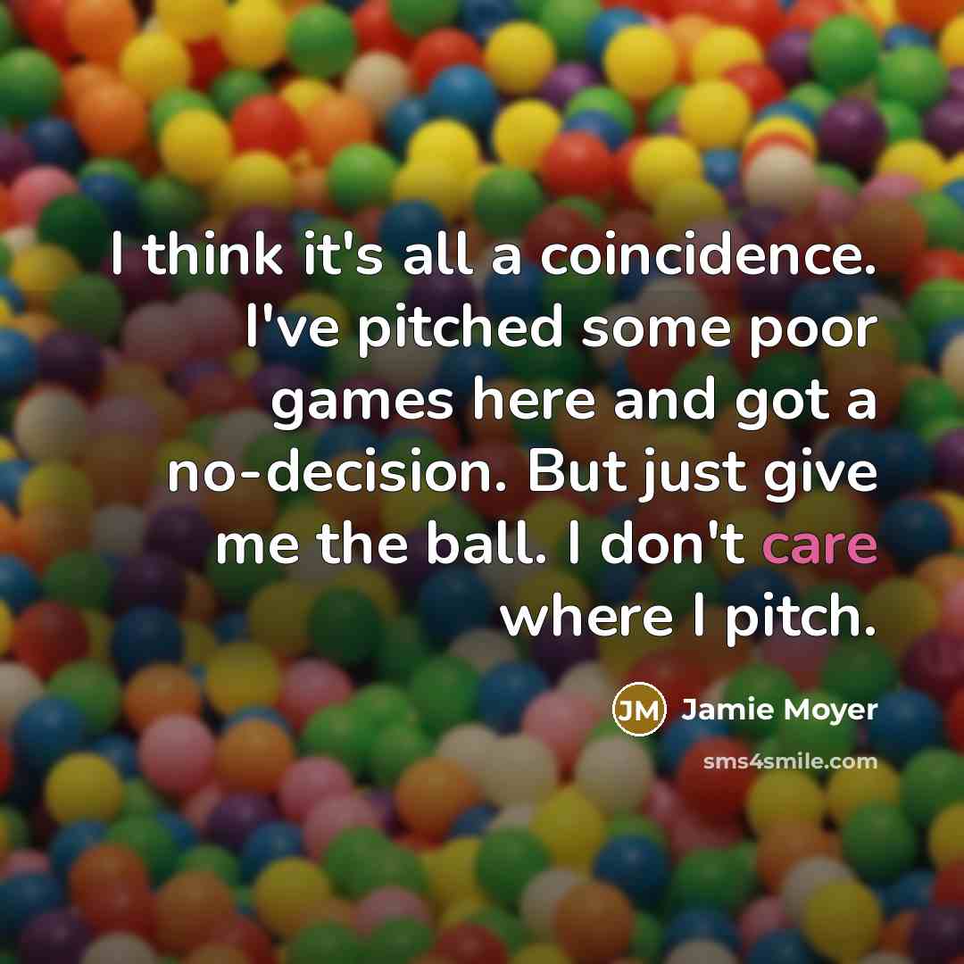 “I think it's all a coincidence. I've pitched some poor games here and got a no-decision. But just give me the ball. I don't care where I pitch.” quote by Jamie Moyer