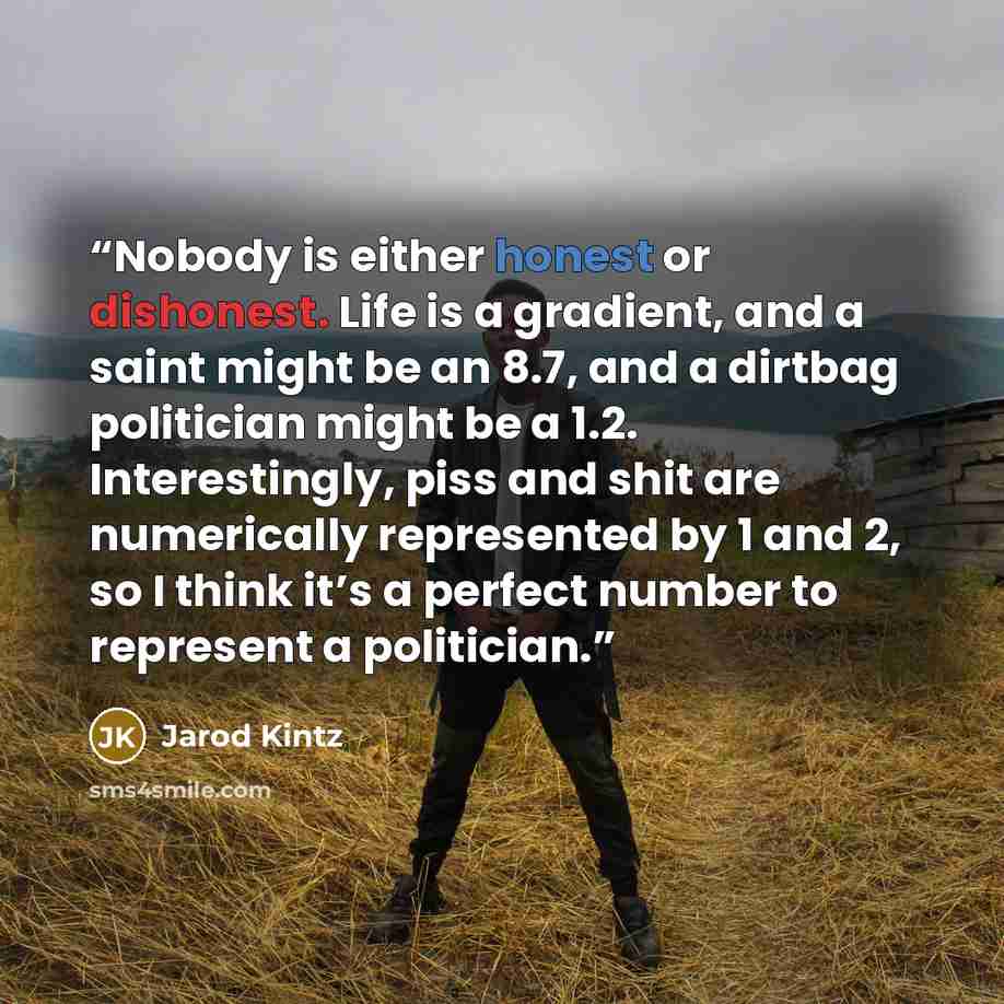 “Nobody is either honest or dishonest. Life is a gradient, and a saint might be an 8.7, and a dirtbag politician might be a 1.2. Interestingly, piss and shit are numerically represented by 1 and 2, so I think it’s a perfect number to represent a politician.” quote by Jarod Kintz