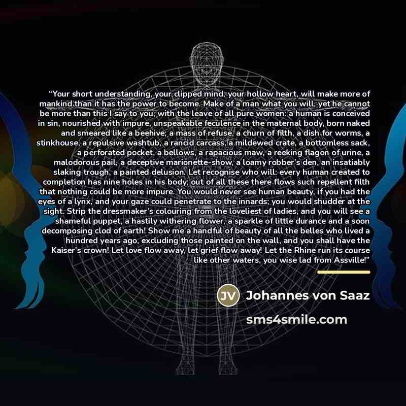 “Your short understanding, your clipped mind, your hollow heart, will make more of mankind than it has the power to become. Make of a man what you will, yet he cannot be more than this I say to you, with the leave of all pure women: a human is conceived in sin, nourished with impure, unspeakable…” quote by Johannes von Saaz