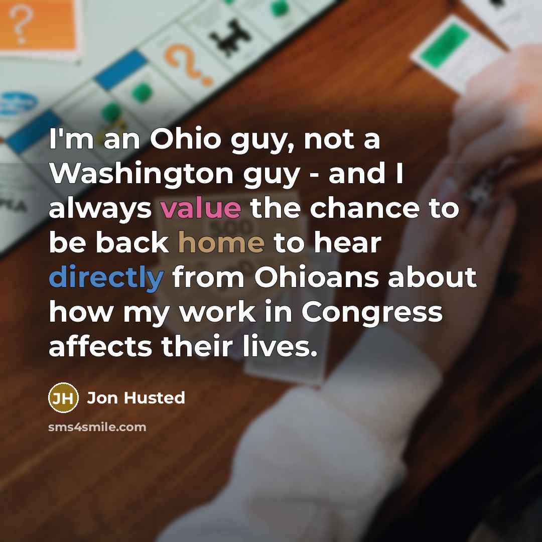 “I'm an Ohio guy, not a Washington guy - and I always value the chance to be back home to hear directly from Ohioans about how my work in Congress affects their lives.” quote by Jon Husted