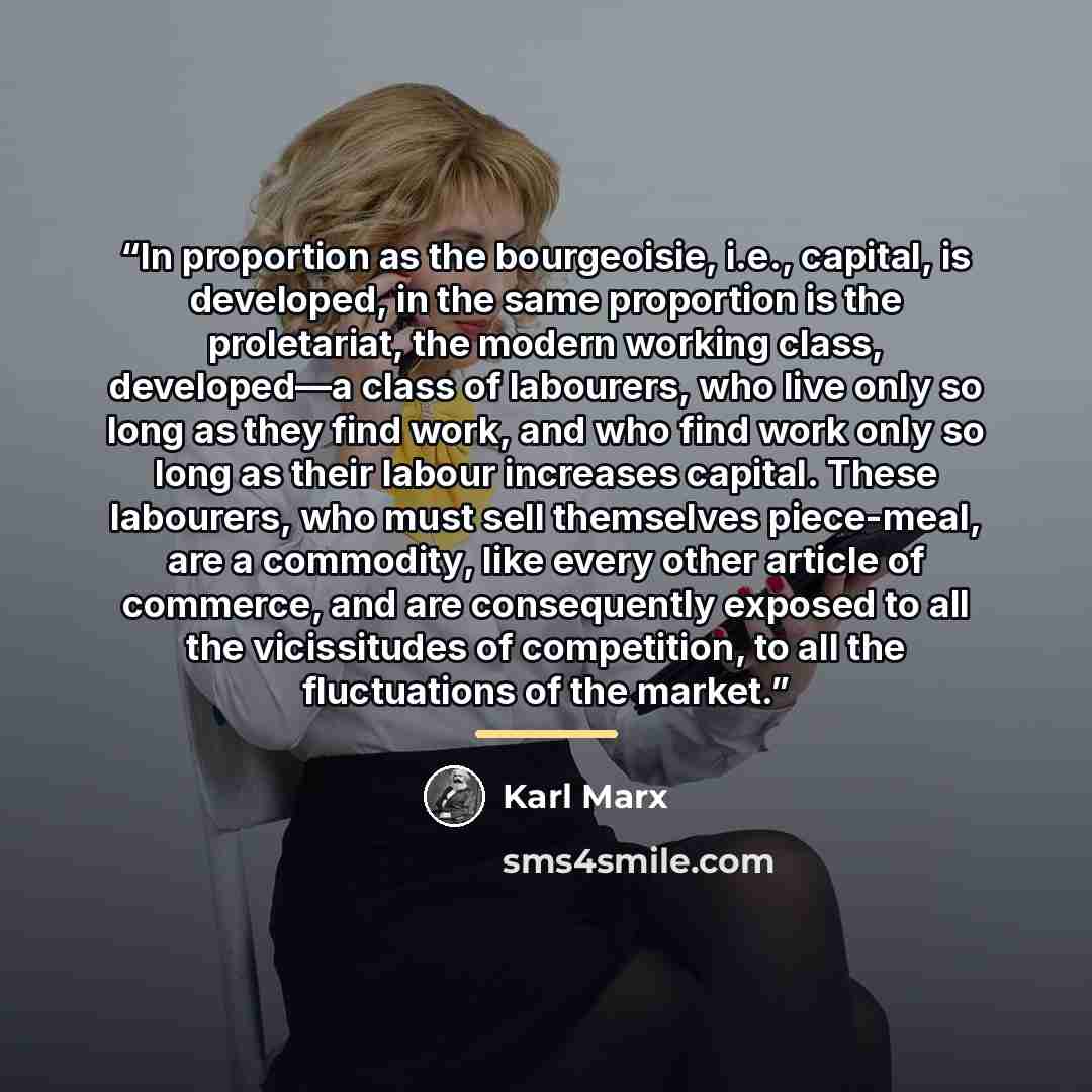 “In proportion as the bourgeoisie, i.e., capital, is developed, in the same proportion is the proletariat, the modern working class, developed—a class of labourers, who live only so long as they find work, and who find work only so long as their labour increases capital. These labourers, who must…” quote by Karl Marx