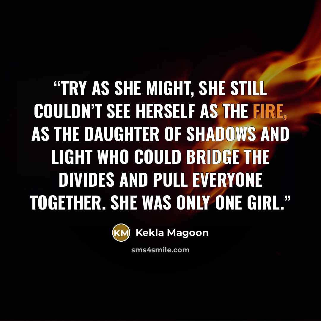 “Try as she might, she still couldn’t see herself as the fire, as the daughter of shadows and light who could bridge the divides and pull everyone together. She was only one girl.” quote by Kekla Magoon