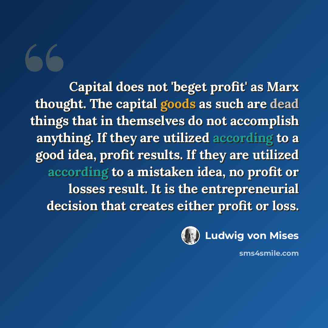 “Capital does not 'beget profit' as Marx thought. The capital goods as such are dead things that in themselves do not accomplish anything. If they are utilized according to a good idea, profit results. If they are utilized according to a mistaken idea, no profit or losses result. It is the…” quote by Ludwig von Mises