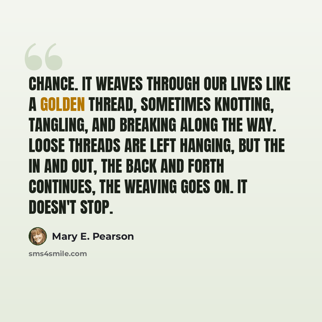 “Chance. It weaves through our lives like a golden thread, sometimes knotting, tangling, and breaking along the way. Loose threads are left hanging, but the in and out, the back and forth continues, the weaving goes on. It doesn't stop.” quote by Mary E. Pearson