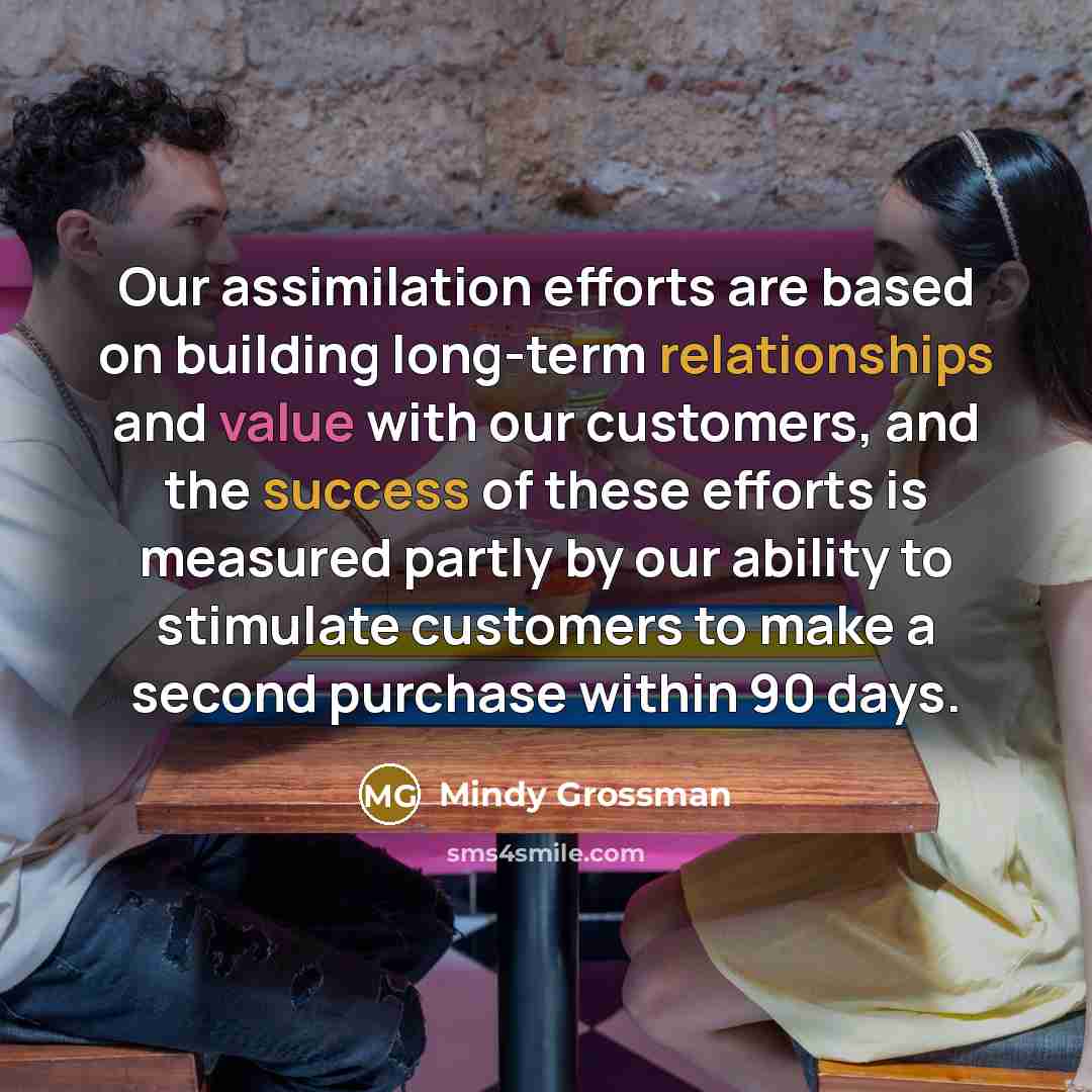 “Our assimilation efforts are based on building long-term relationships and value with our customers, and the success of these efforts is measured partly by our ability to stimulate customers to make a second purchase within 90 days.” quote by Mindy Grossman