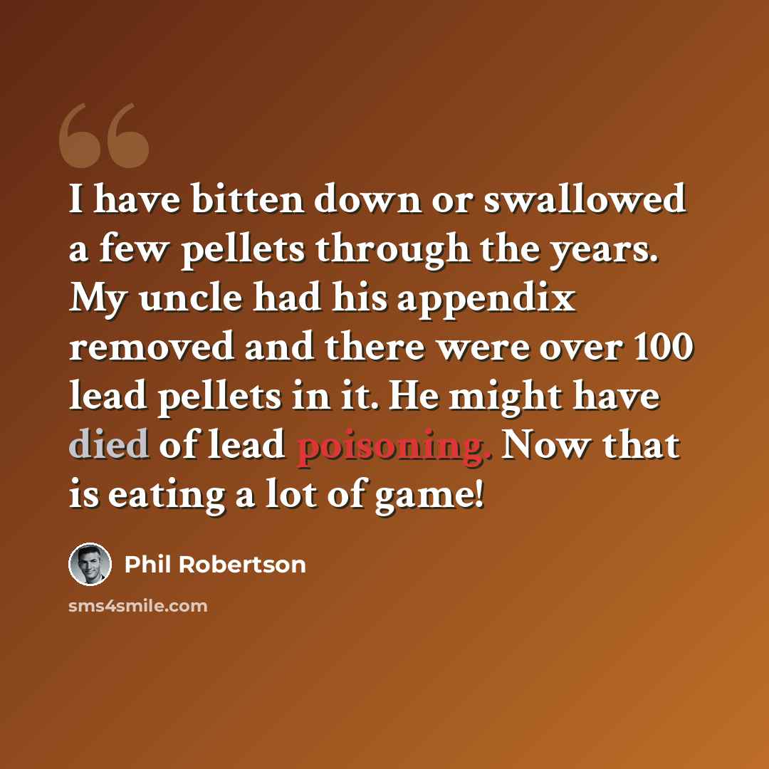 “I have bitten down or swallowed a few pellets through the years. My uncle had his appendix removed and there were over 100 lead pellets in it. He might have died of lead poisoning. Now that is eating a lot of game!” quote by Phil Robertson