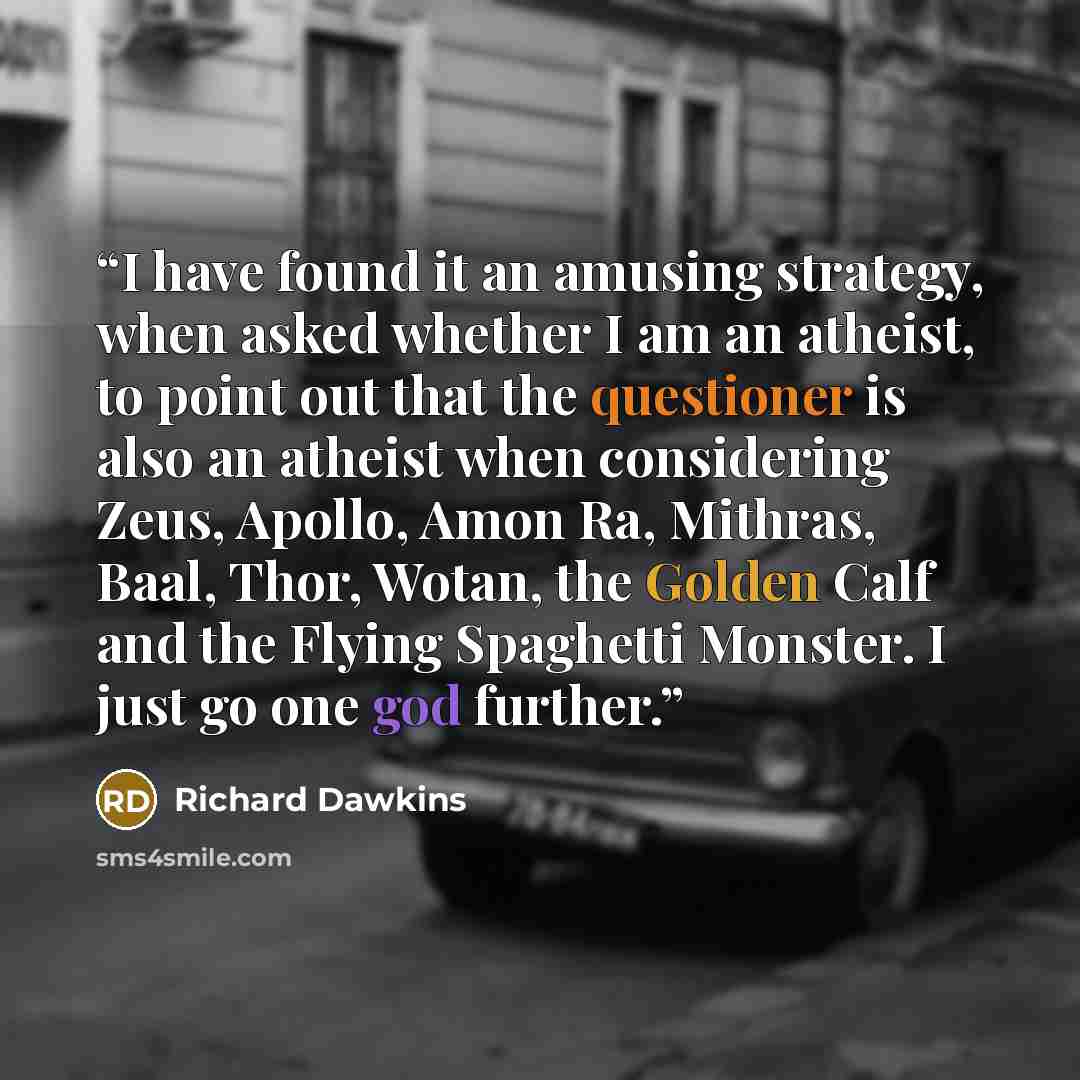 “I have found it an amusing strategy, when asked whether I am an atheist, to point out that the questioner is also an atheist when considering Zeus, Apollo, Amon Ra, Mithras, Baal, Thor, Wotan, the Golden Calf and the Flying Spaghetti Monster. I just go one god further.” quote by Richard Dawkins