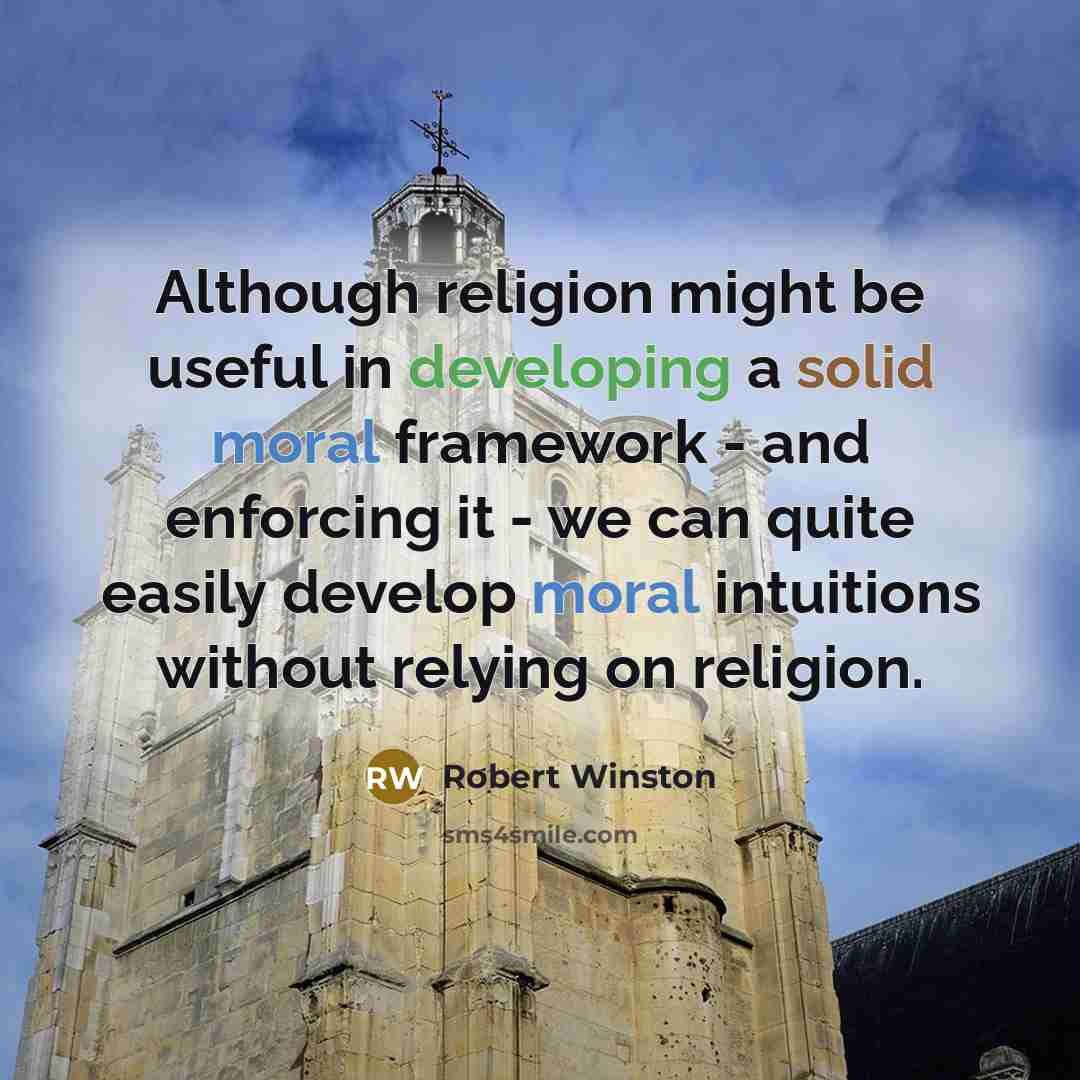 “Although religion might be useful in developing a solid moral framework - and enforcing it - we can quite easily develop moral intuitions without relying on religion.” quote by Robert Winston