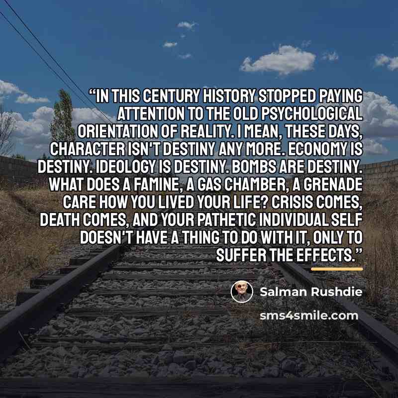 “In this century history stopped paying attention to the old psychological orientation of reality. I mean, these days, character isn't destiny any more. Economy is destiny. Ideology is destiny. Bombs are destiny. What does a famine, a gas chamber, a grenade care how you lived your life? Crisis…” quote by Salman Rushdie