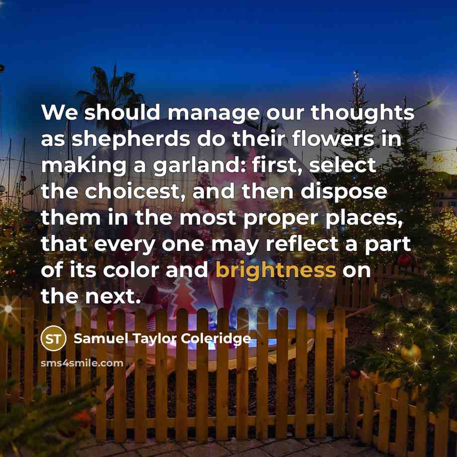 “We should manage our thoughts as shepherds do their flowers in making a garland: first, select the choicest, and then dispose them in the most proper places, that every one may reflect a part of its color and brightness on the next.” quote by Samuel Taylor Coleridge