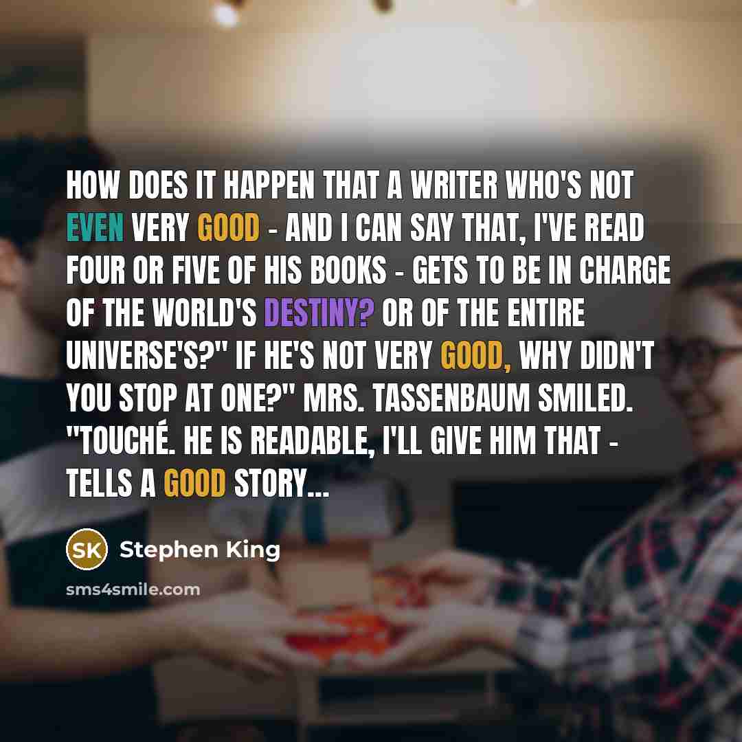 “How does it happen that a writer who's not even very good - and I can say that, I've read four or five of his books - gets to be in charge of the world's destiny? Or of the entire universe's?" If he's not very good, why didn't you stop at one?" Mrs. Tassenbaum smiled. "Touché. He is readable, I'll…” quote by Stephen King