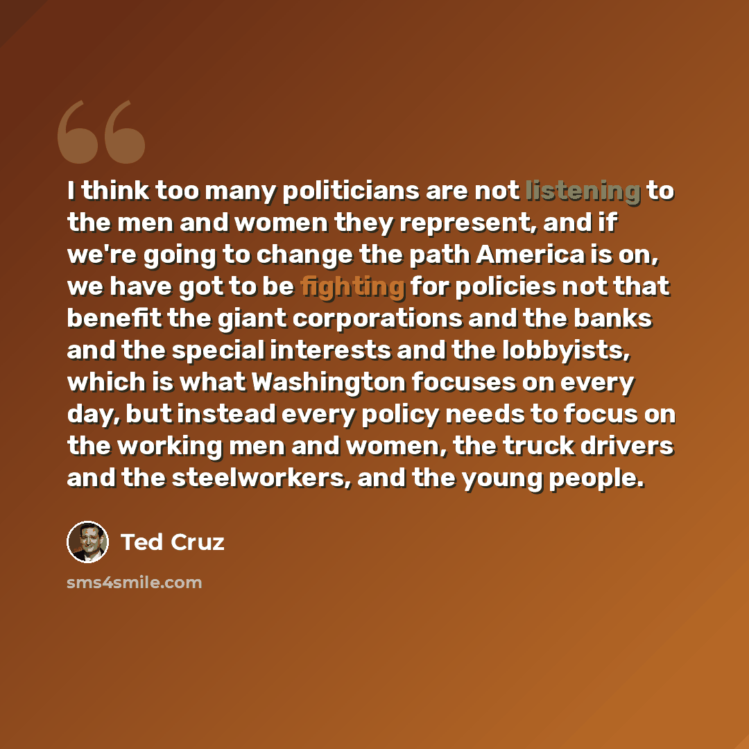 “I think too many politicians are not listening to the men and women they represent, and if we're going to change the path America is on, we have got to be fighting for policies not that benefit the giant corporations and the banks and the special interests and the lobbyists, which is what…” quote by Ted Cruz