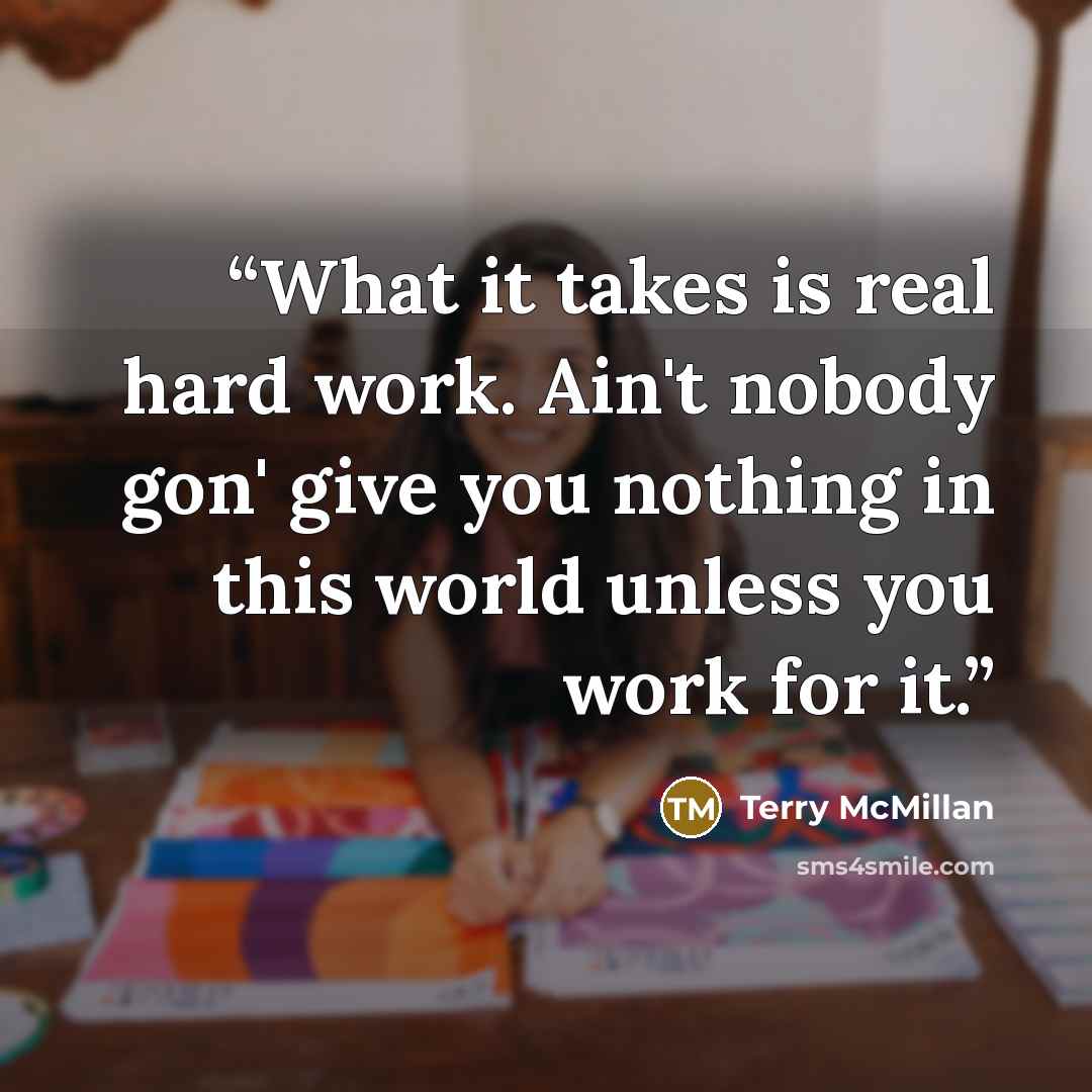 “What it takes is real hard work. Ain't nobody gon' give you nothing in this world unless you work for it.” quote by Terry McMillan