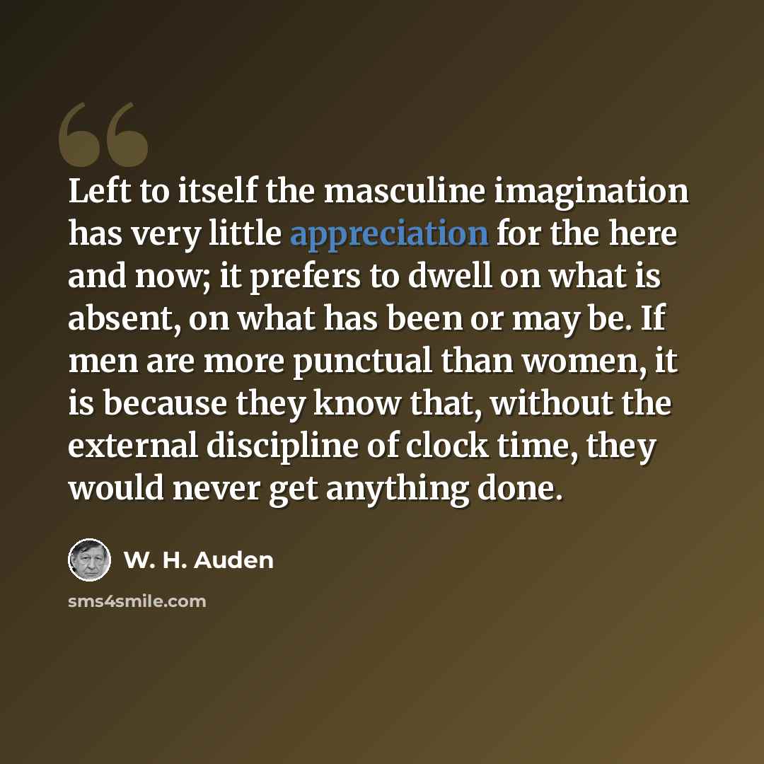 “Left to itself the masculine imagination has very little appreciation for the here and now; it prefers to dwell on what is absent, on what has been or may be. If men are more punctual than women, it is because they know that, without the external discipline of clock time, they would never get…” quote by W. H. Auden