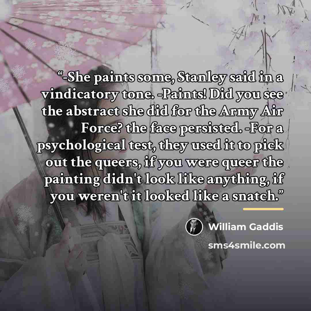 “-She paints some, Stanley said in a vindicatory tone. -Paints! Did you see the abstract she did for the Army Air Force? the face persisted. -For a psychological test, they used it to pick out the queers, if you were queer the painting didn't look like anything, if you weren't it looked like a…” quote by William Gaddis