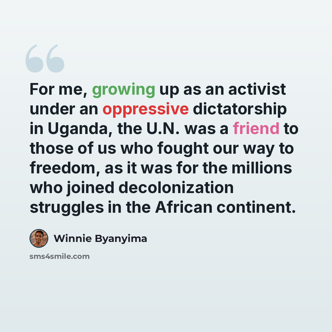 “For me, growing up as an activist under an oppressive dictatorship in Uganda, the U.N. was a friend to those of us who fought our way to freedom, as it was for the millions who joined decolonization struggles in the African continent.” quote by Winnie Byanyima