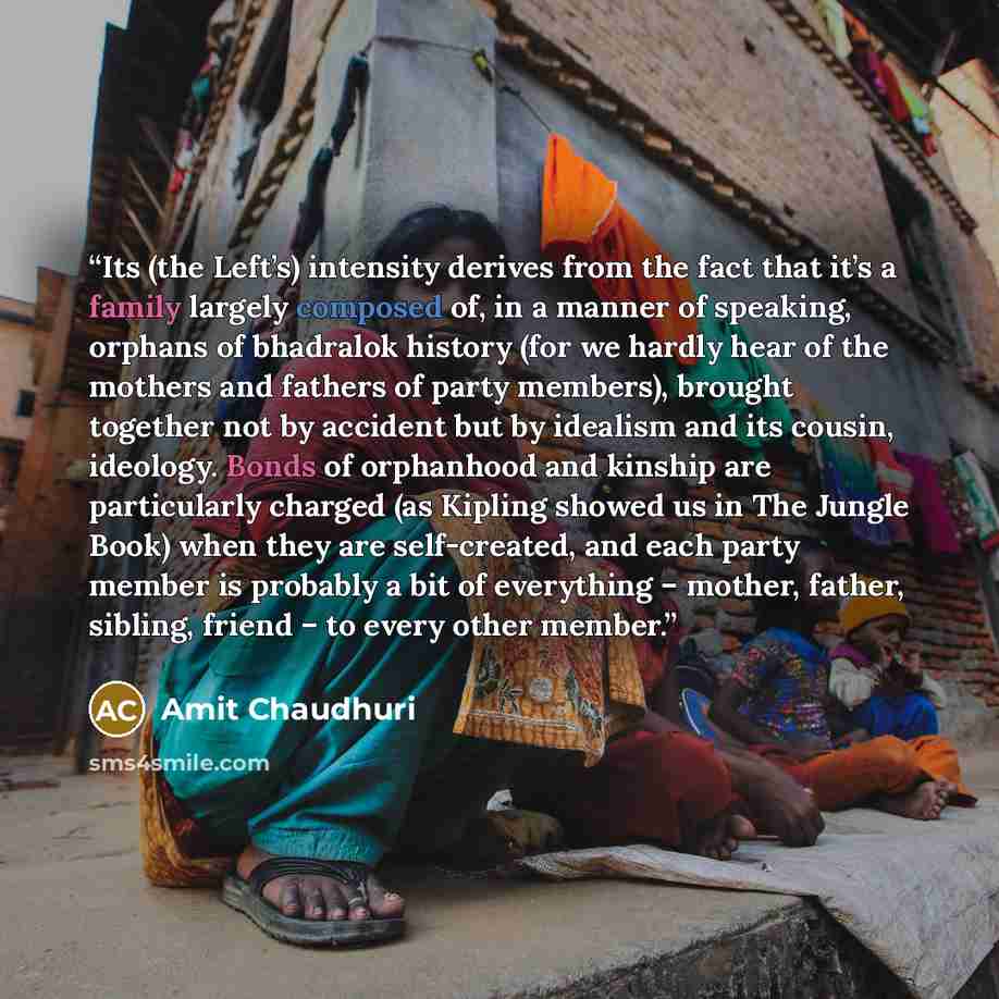 “Its (the Left’s) intensity derives from the fact that it’s a family largely composed of, in a manner of speaking, orphans of bhadralok history (for we hardly hear of the mothers and fathers of party members), brought together not by accident but by idealism and its cousin, ideology. Bonds of…” quote by Amit Chaudhuri
