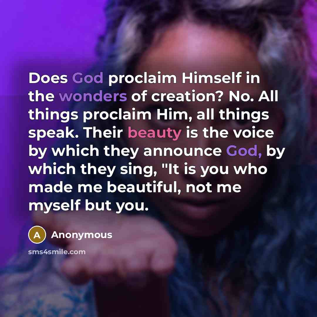 “Does God proclaim Himself in the wonders of creation? No. All things proclaim Him, all things speak. Their beauty is the voice by which they announce God, by which they sing, "It is you who made me beautiful, not me myself but you.” quote by Anonymous