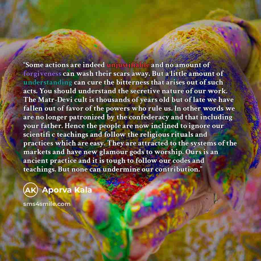 “Some actions are indeed unjustifiable and no amount of forgiveness can wash their scars away. But a little amount of understanding can cure the bitterness that arises out of such acts. You should understand the secretive nature of our work. The Matr-Devi cult is thousands of years old but of late…” quote by Aporva Kala
