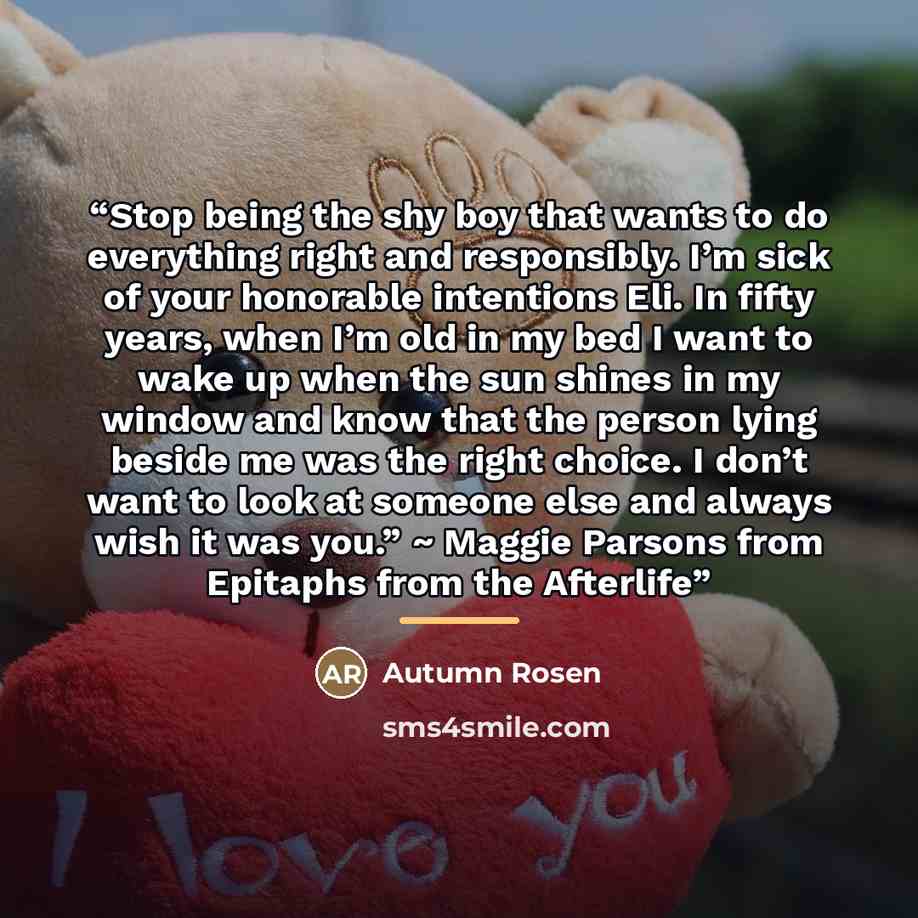 “Stop being the shy boy that wants to do everything right and responsibly. I’m sick of your honorable intentions Eli. In fifty years, when I’m old in my bed I want to wake up when the sun shines in my window and know that the person lying beside me was the right choice. I don’t want to look at…” quote by Autumn Rosen