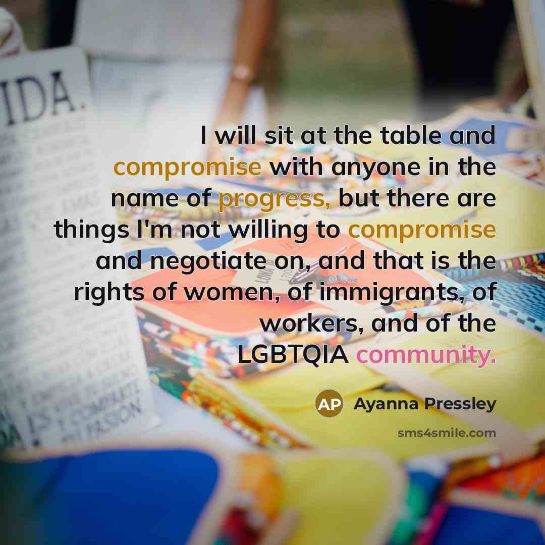“I will sit at the table and compromise with anyone in the name of progress, but there are things I'm not willing to compromise and negotiate on, and that is the rights of women, of immigrants, of workers, and of the LGBTQIA community.” quote by Ayanna Pressley