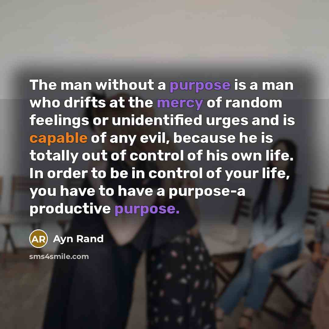 “The man without a purpose is a man who drifts at the mercy of random feelings or unidentified urges and is capable of any evil, because he is totally out of control of his own life. In order to be in control of your life, you have to have a purpose-a productive purpose.” quote by Ayn Rand
