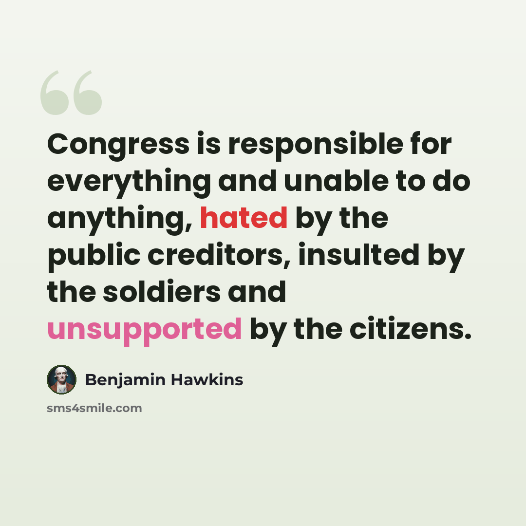 “Congress is responsible for everything and unable to do anything, hated by the public creditors, insulted by the soldiers and unsupported by the citizens.” quote by Benjamin Hawkins