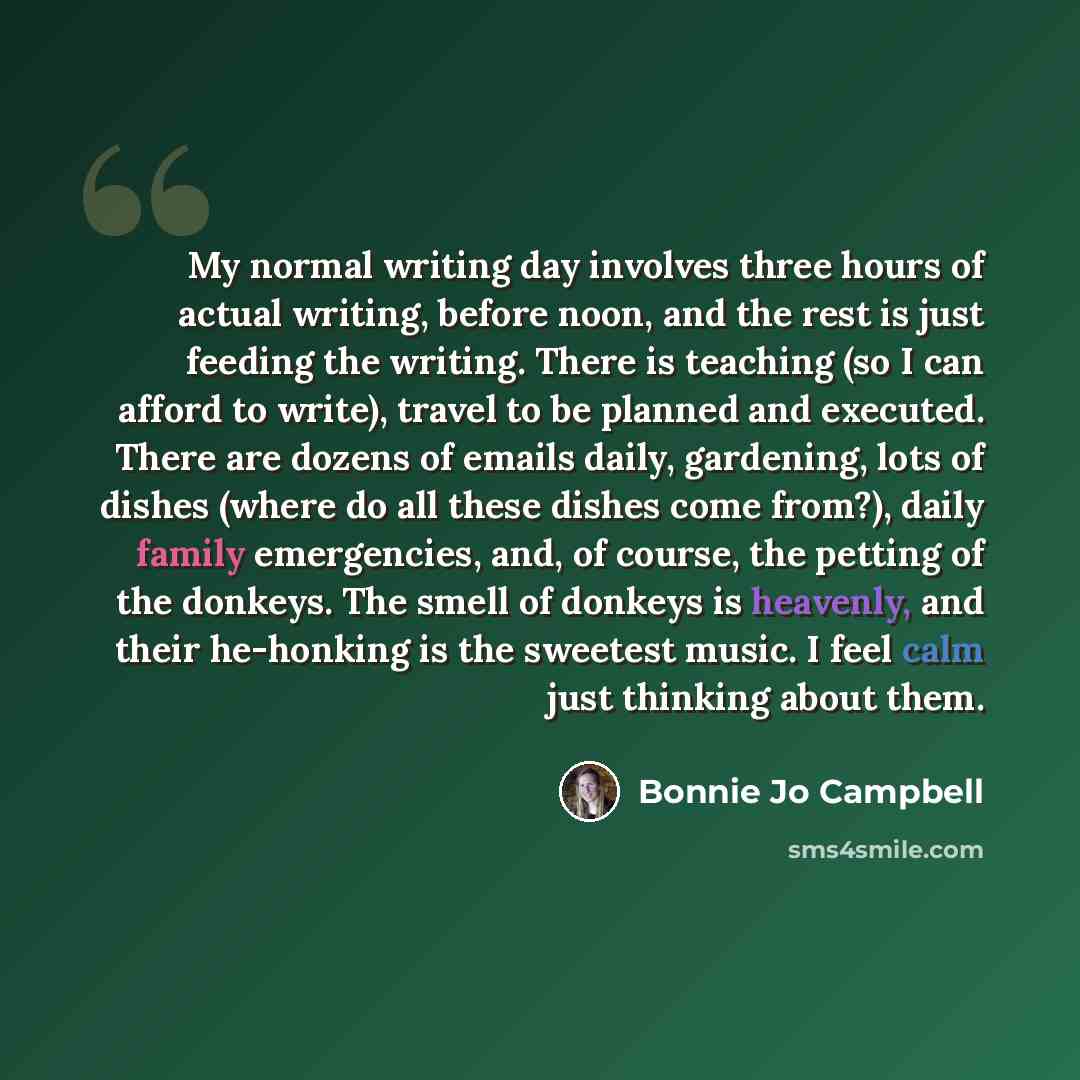 “My normal writing day involves three hours of actual writing, before noon, and the rest is just feeding the writing. There is teaching (so I can afford to write), travel to be planned and executed. There are dozens of emails daily, gardening, lots of dishes (where do all these dishes come from?)…” quote by Bonnie Jo Campbell