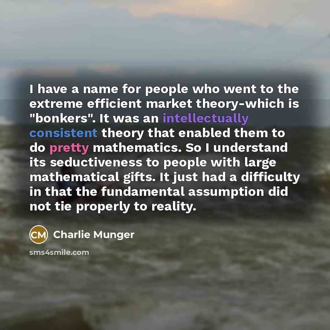 “I have a name for people who went to the extreme efficient market theory-which is "bonkers". It was an intellectually consistent theory that enabled them to do pretty mathematics. So I understand its seductiveness to people with large mathematical gifts. It just had a difficulty in that the…” quote by Charlie Munger