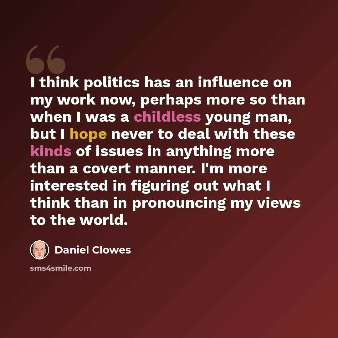 “I think politics has an influence on my work now, perhaps more so than when I was a childless young man, but I hope never to deal with these kinds of issues in anything more than a covert manner. I'm more interested in figuring out what I think than in pronouncing my views to the world.” quote by Daniel Clowes