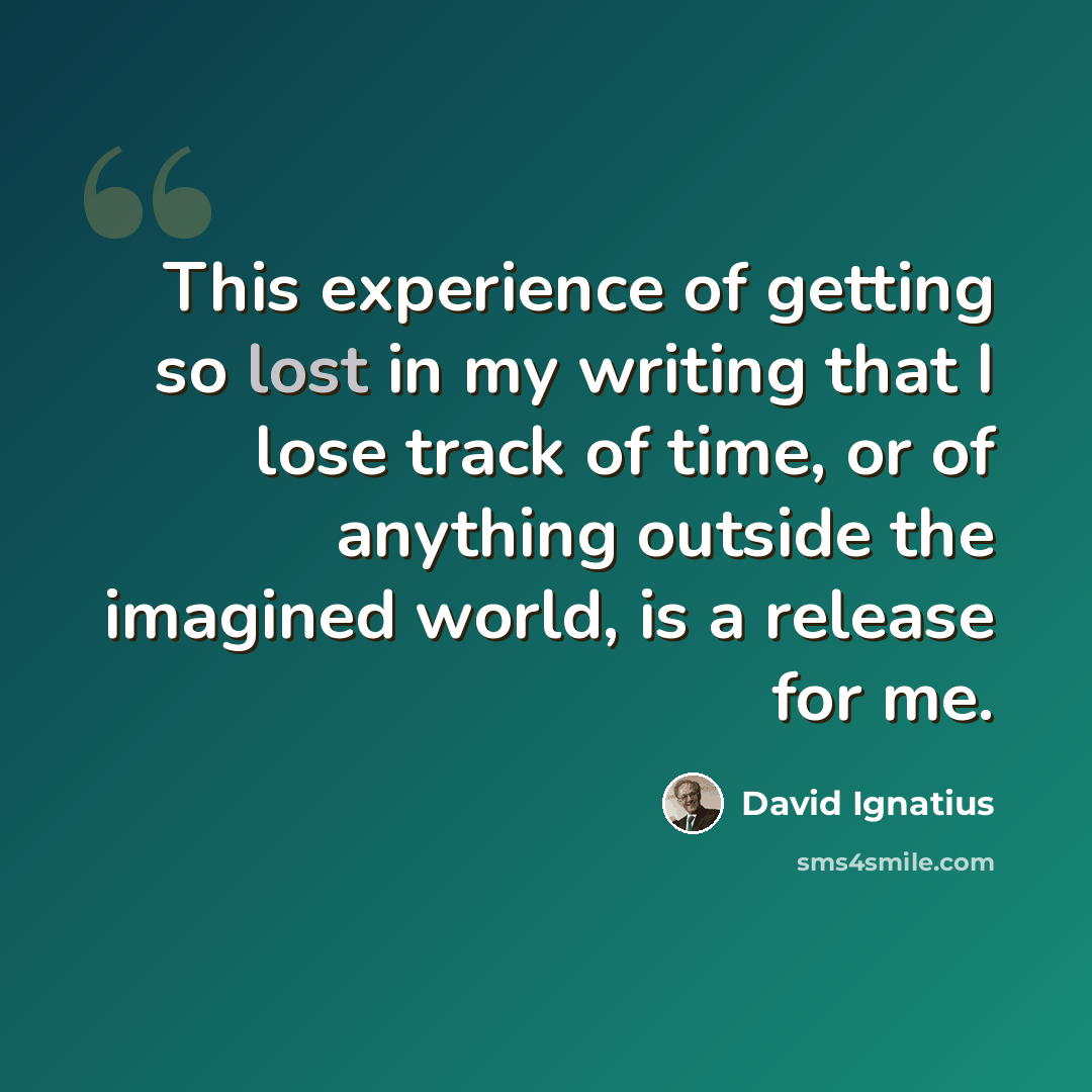 “This experience of getting so lost in my writing that I lose track of time, or of anything outside the imagined world, is a release for me.” quote by David Ignatius
