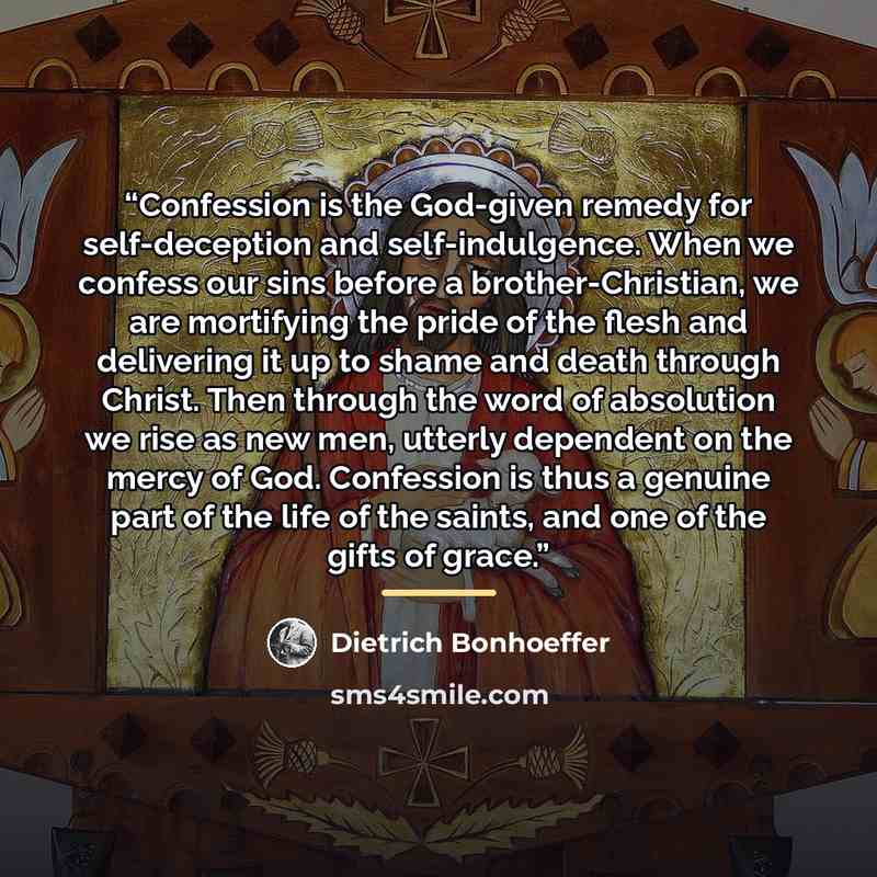 “Confession is the God-given remedy for self-deception and self-indulgence. When we confess our sins before a brother-Christian, we are mortifying the pride of the flesh and delivering it up to shame and death through Christ. Then through the word of absolution we rise as new men, utterly dependent…” quote by Dietrich Bonhoeffer