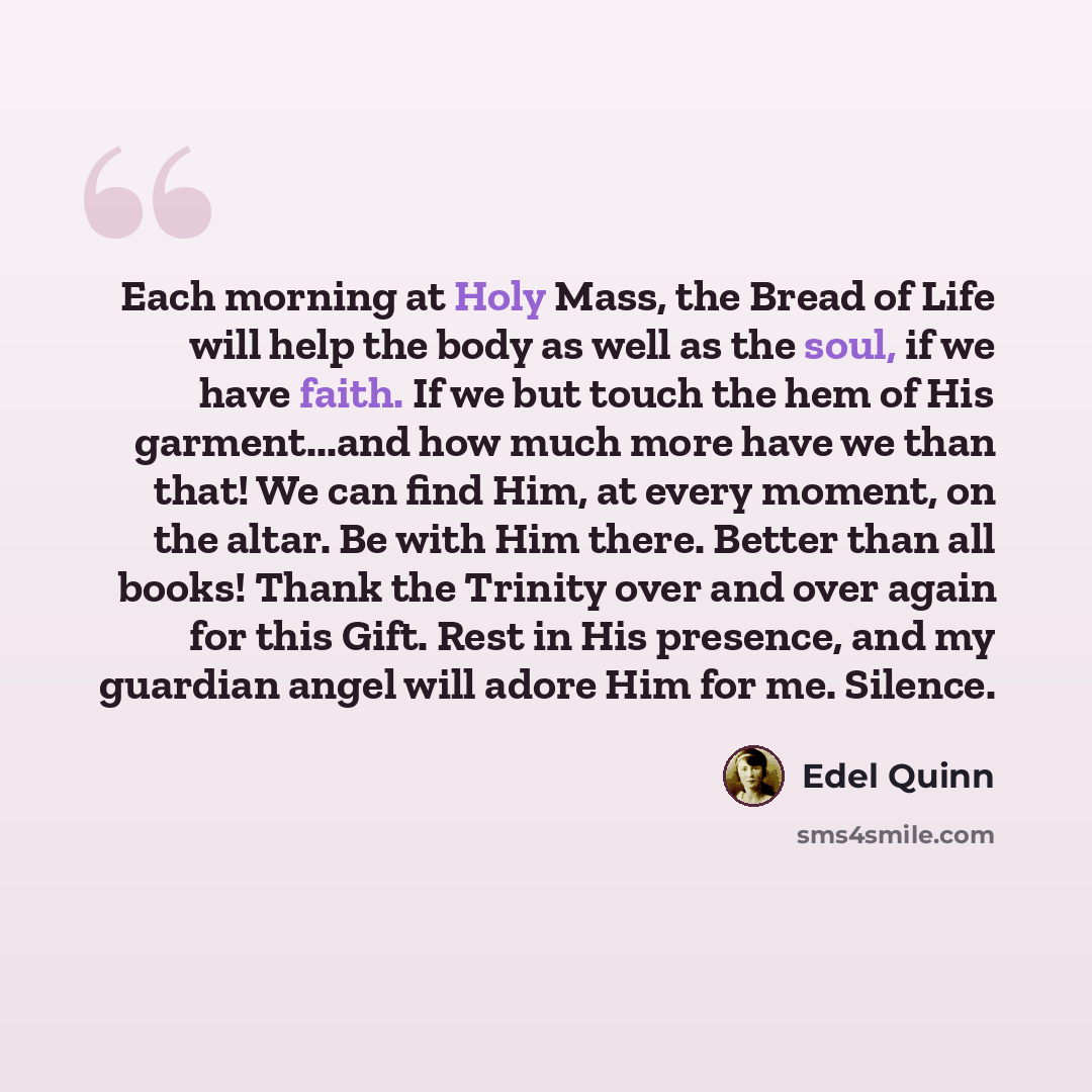 “Each morning at Holy Mass, the Bread of Life will help the body as well as the soul, if we have faith. If we but touch the hem of His garment...and how much more have we than that! We can find Him, at every moment, on the altar. Be with Him there. Better than all books! Thank the Trinity over and…” quote by Edel Quinn