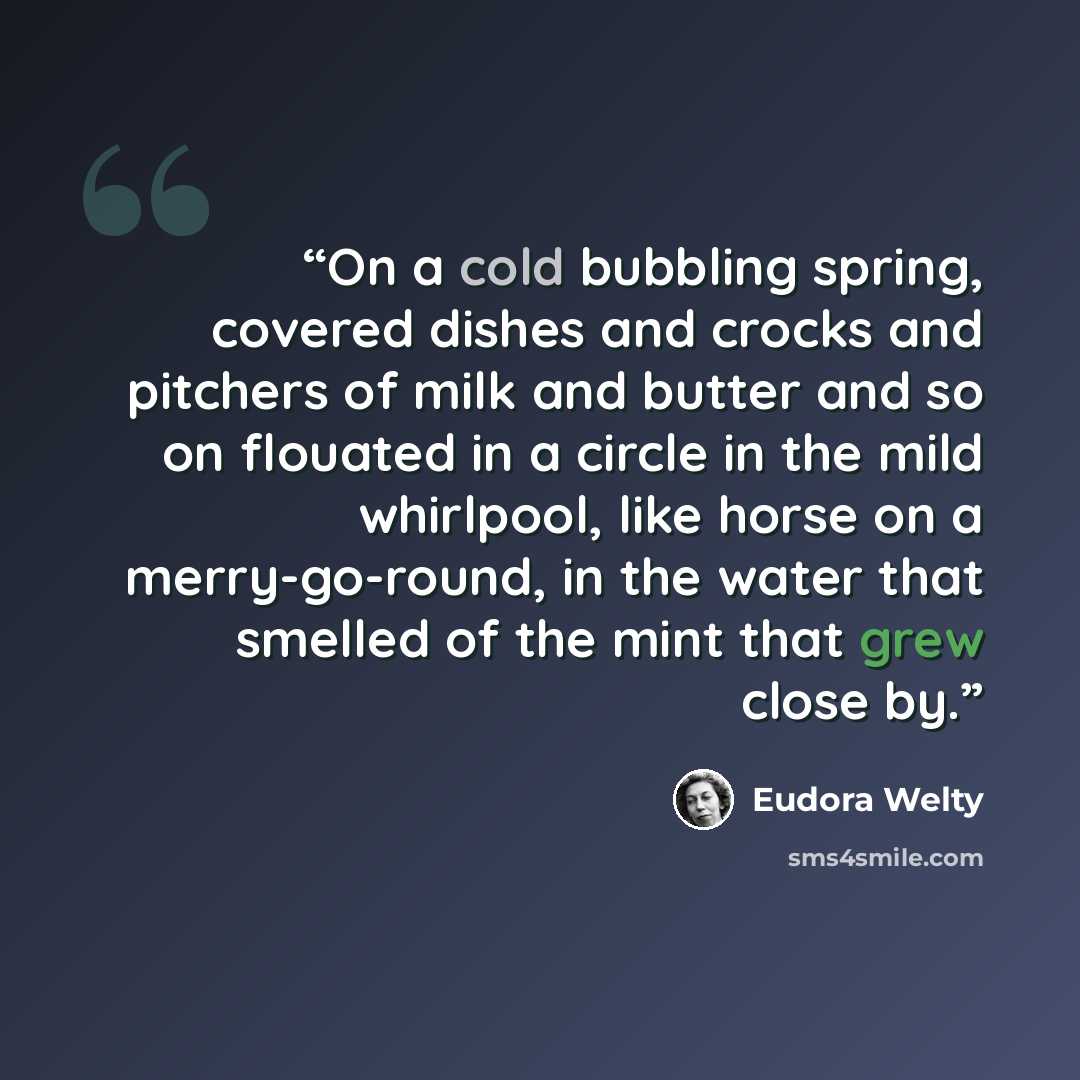 “On a cold bubbling spring, covered dishes and crocks and pitchers of milk and butter and so on flouated in a circle in the mild whirlpool, like horse on a merry-go-round, in the water that smelled of the mint that grew close by.” quote by Eudora Welty