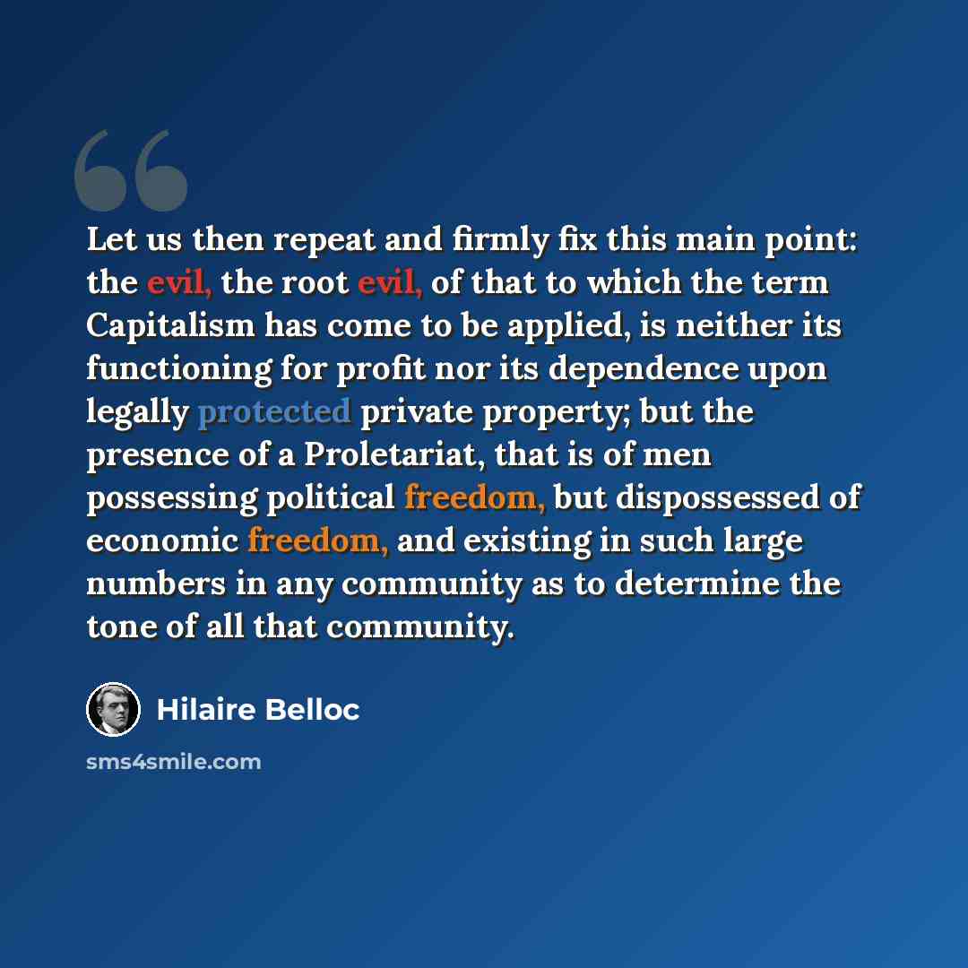“Let us then repeat and firmly fix this main point: the evil, the root evil, of that to which the term Capitalism has come to be applied, is neither its functioning for profit nor its dependence upon legally protected private property; but the presence of a Proletariat, that is of men possessing…” quote by Hilaire Belloc