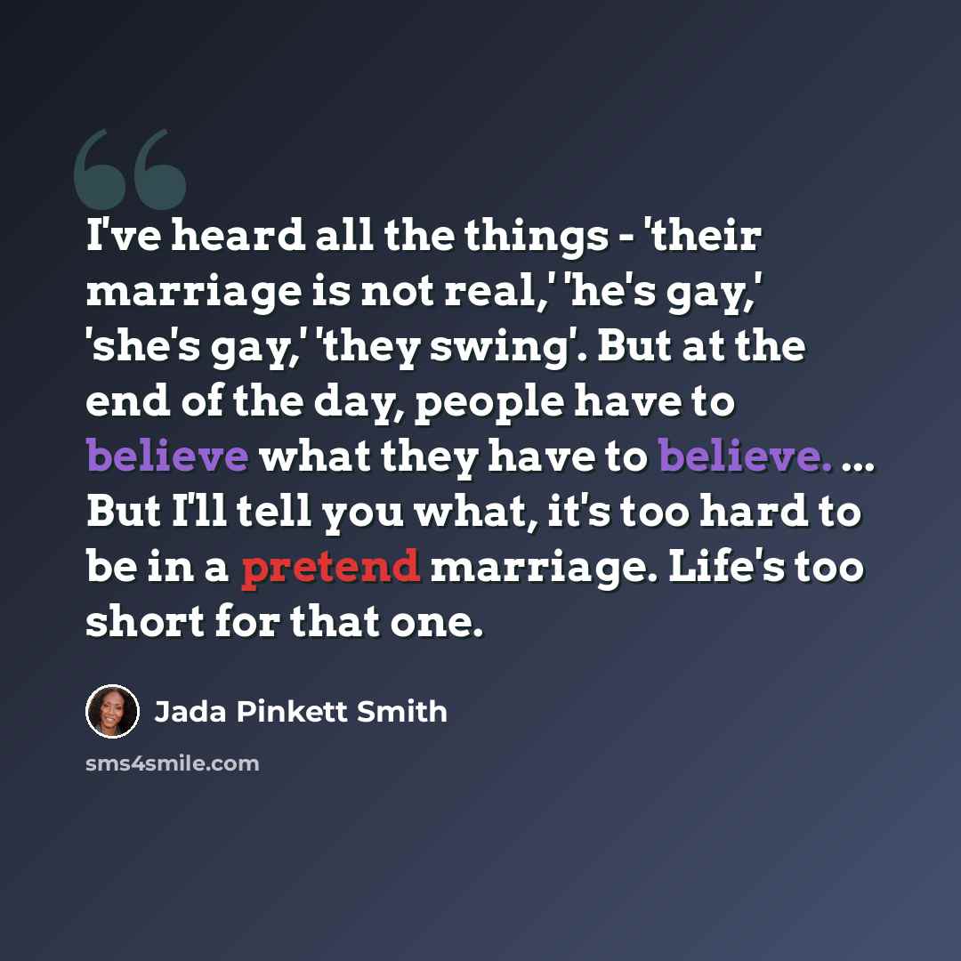 “I've heard all the things - 'their marriage is not real,' 'he's gay,' 'she's gay,' 'they swing'. But at the end of the day, people have to believe what they have to believe. ... But I'll tell you what, it's too hard to be in a pretend marriage. Life's too short for that one.” quote by Jada Pinkett Smith