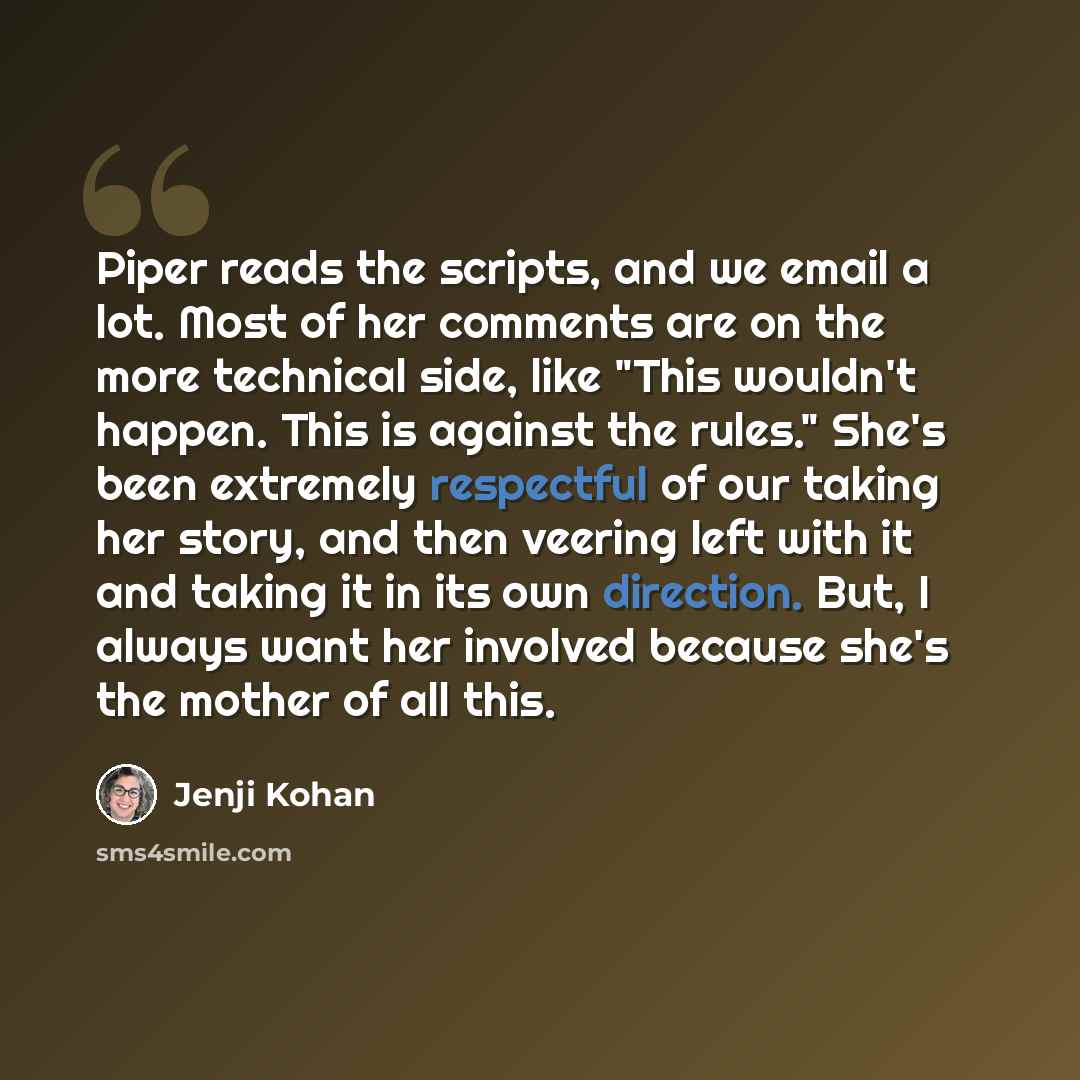 “Piper reads the scripts, and we email a lot. Most of her comments are on the more technical side, like "This wouldn't happen. This is against the rules." She's been extremely respectful of our taking her story, and then veering left with it and taking it in its own direction. But, I always want…” quote by Jenji Kohan