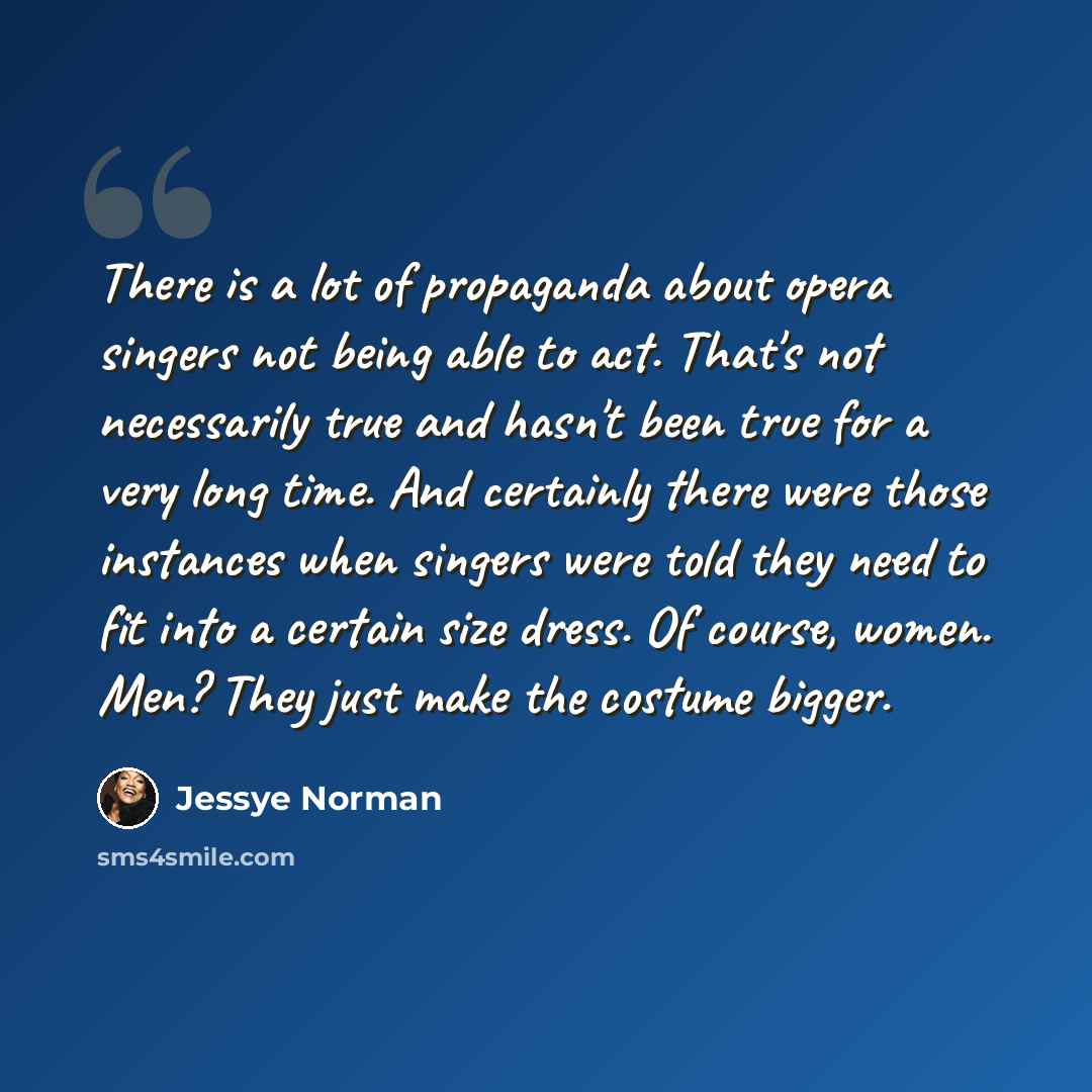 “There is a lot of propaganda about opera singers not being able to act. That's not necessarily true and hasn't been true for a very long time. And certainly there were those instances when singers were told they need to fit into a certain size dress. Of course, women. Men? They just make the…” quote by Jessye Norman
