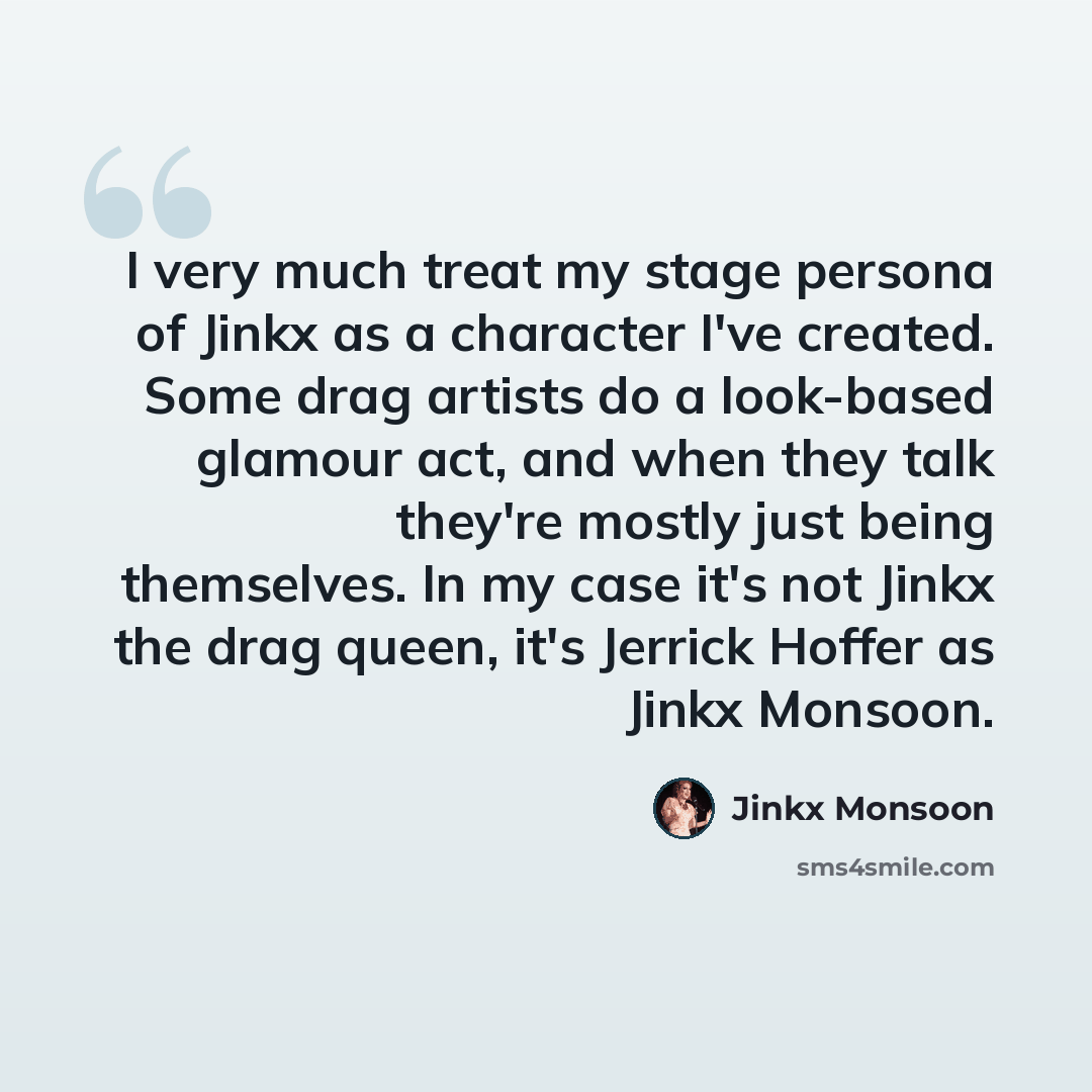 “I very much treat my stage persona of Jinkx as a character I've created. Some drag artists do a look-based glamour act, and when they talk they're mostly just being themselves. In my case it's not Jinkx the drag queen, it's Jerrick Hoffer as Jinkx Monsoon.” quote by Jinkx Monsoon