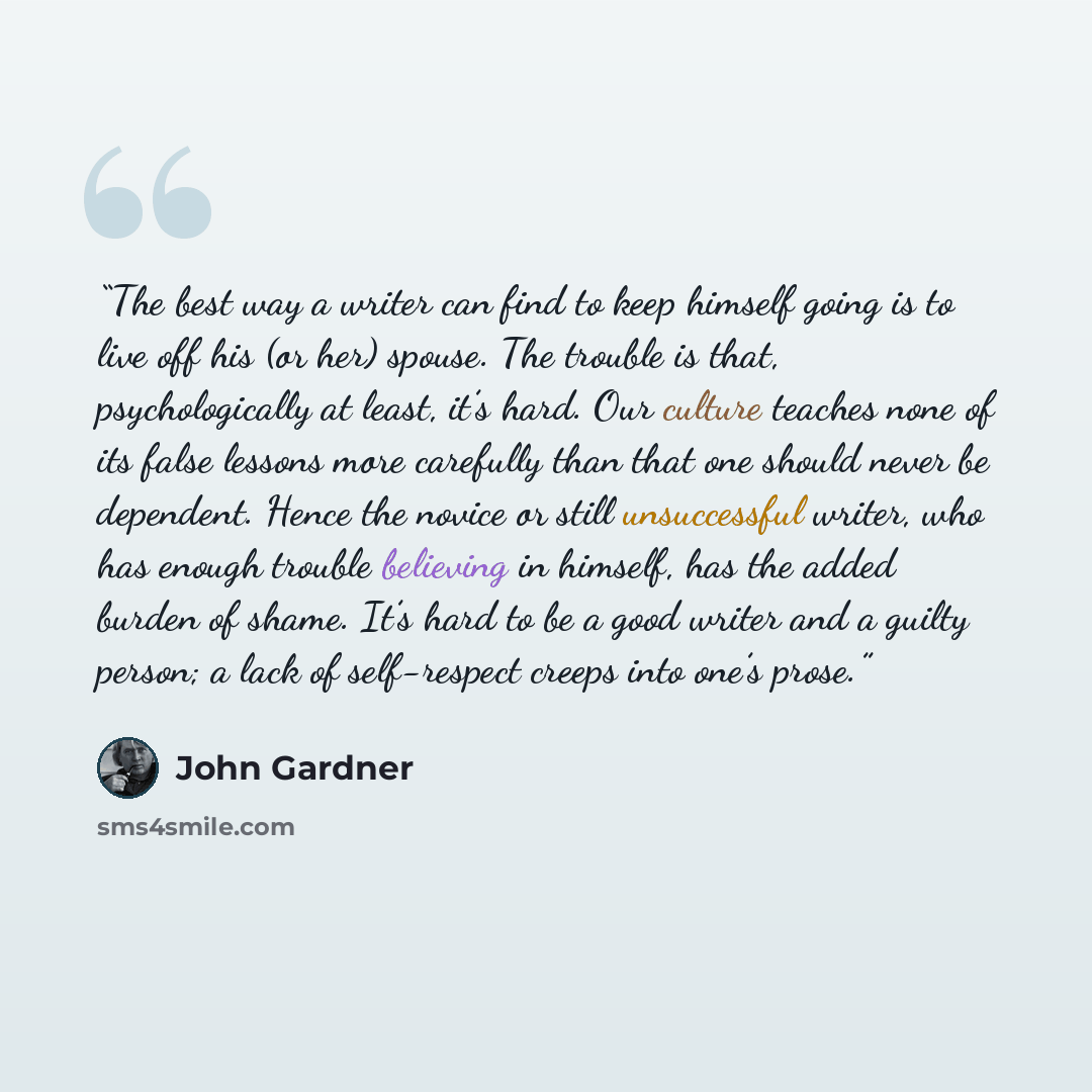“The best way a writer can find to keep himself going is to live off his (or her) spouse. The trouble is that, psychologically at least, it’s hard. Our culture teaches none of its false lessons more carefully than that one should never be dependent. Hence the novice or still unsuccessful writer…” quote by John Gardner
