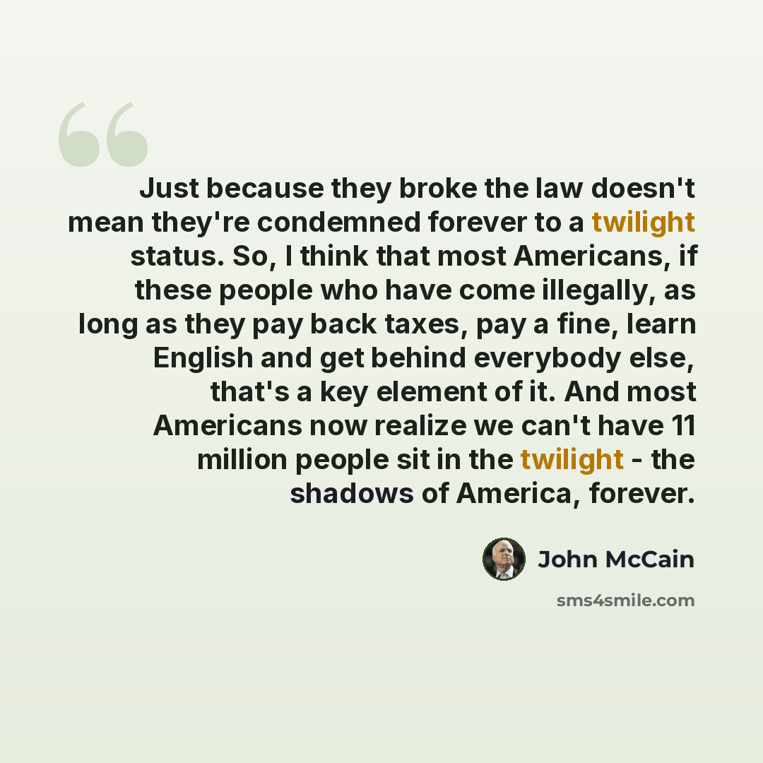“Just because they broke the law doesn't mean they're condemned forever to a twilight status. So, I think that most Americans, if these people who have come illegally, as long as they pay back taxes, pay a fine, learn English and get behind everybody else, that's a key element of it. And most…” quote by John McCain