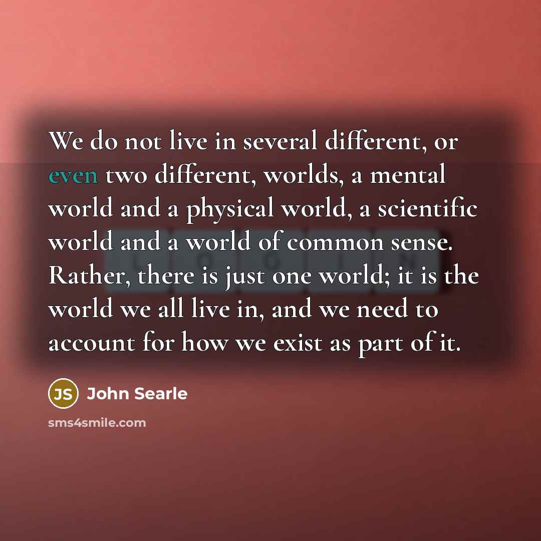 “We do not live in several different, or even two different, worlds, a mental world and a physical world, a scientific world and a world of common sense. Rather, there is just one world; it is the world we all live in, and we need to account for how we exist as part of it.” quote by John Searle