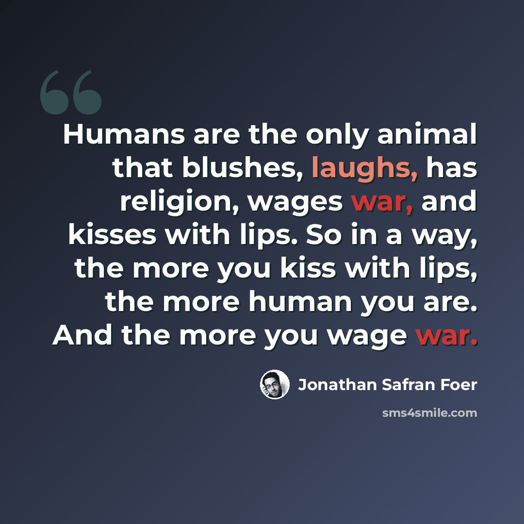 “Humans are the only animal that blushes, laughs, has religion, wages war, and kisses with lips. So in a way, the more you kiss with lips, the more human you are. And the more you wage war.” quote by Jonathan Safran Foer