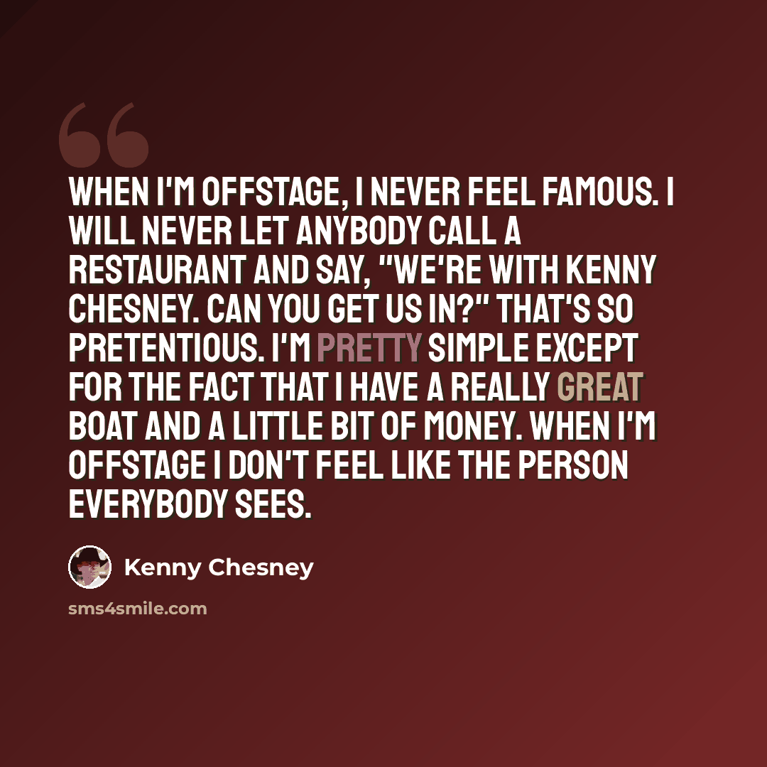 “When I'm offstage, I never feel famous. I will never let anybody call a restaurant and say, "We're with Kenny Chesney. Can you get us in?" That's so pretentious. I'm pretty simple except for the fact that I have a really great boat and a little bit of money. When I'm offstage I don't feel like the…” quote by Kenny Chesney