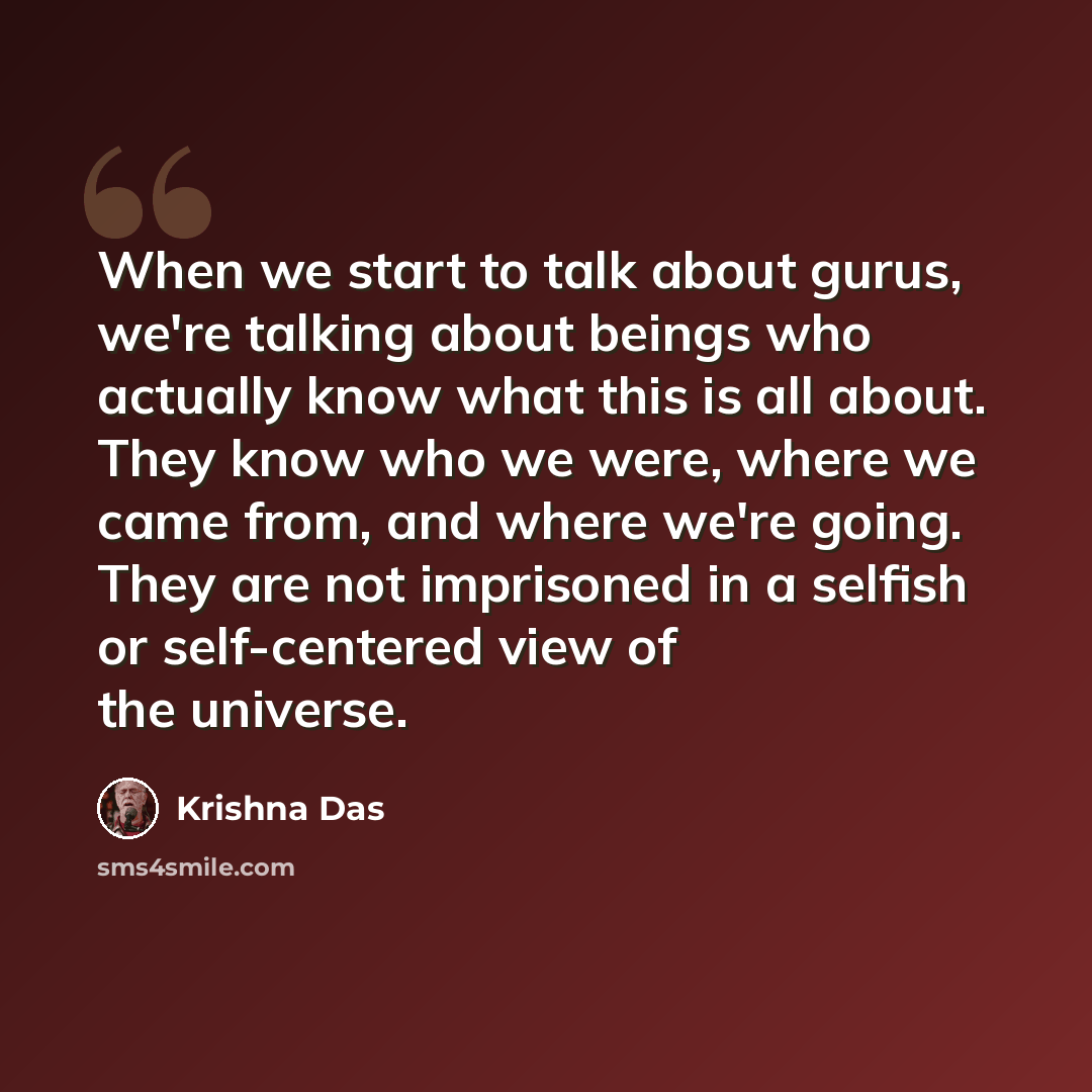 “When we start to talk about gurus, we're talking about beings who actually know what this is all about. They know who we were, where we came from, and where we're going. They are not imprisoned in a selfish or self-centered view of the universe.” quote by Krishna Das