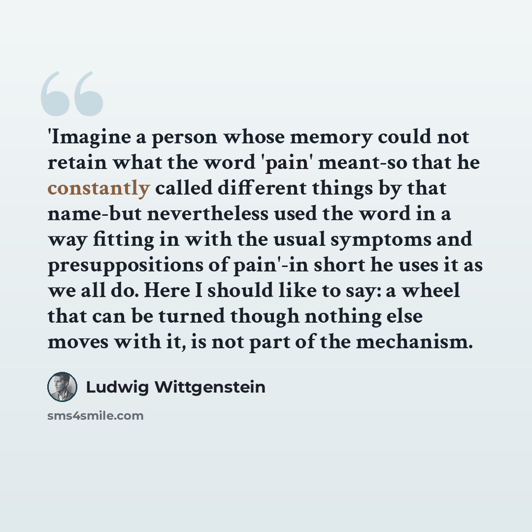 “'Imagine a person whose memory could not retain what the word 'pain' meant-so that he constantly called different things by that name-but nevertheless used the word in a way fitting in with the usual symptoms and presuppositions of pain'-in short he uses it as we all do. Here I should like to say…” quote by Ludwig Wittgenstein