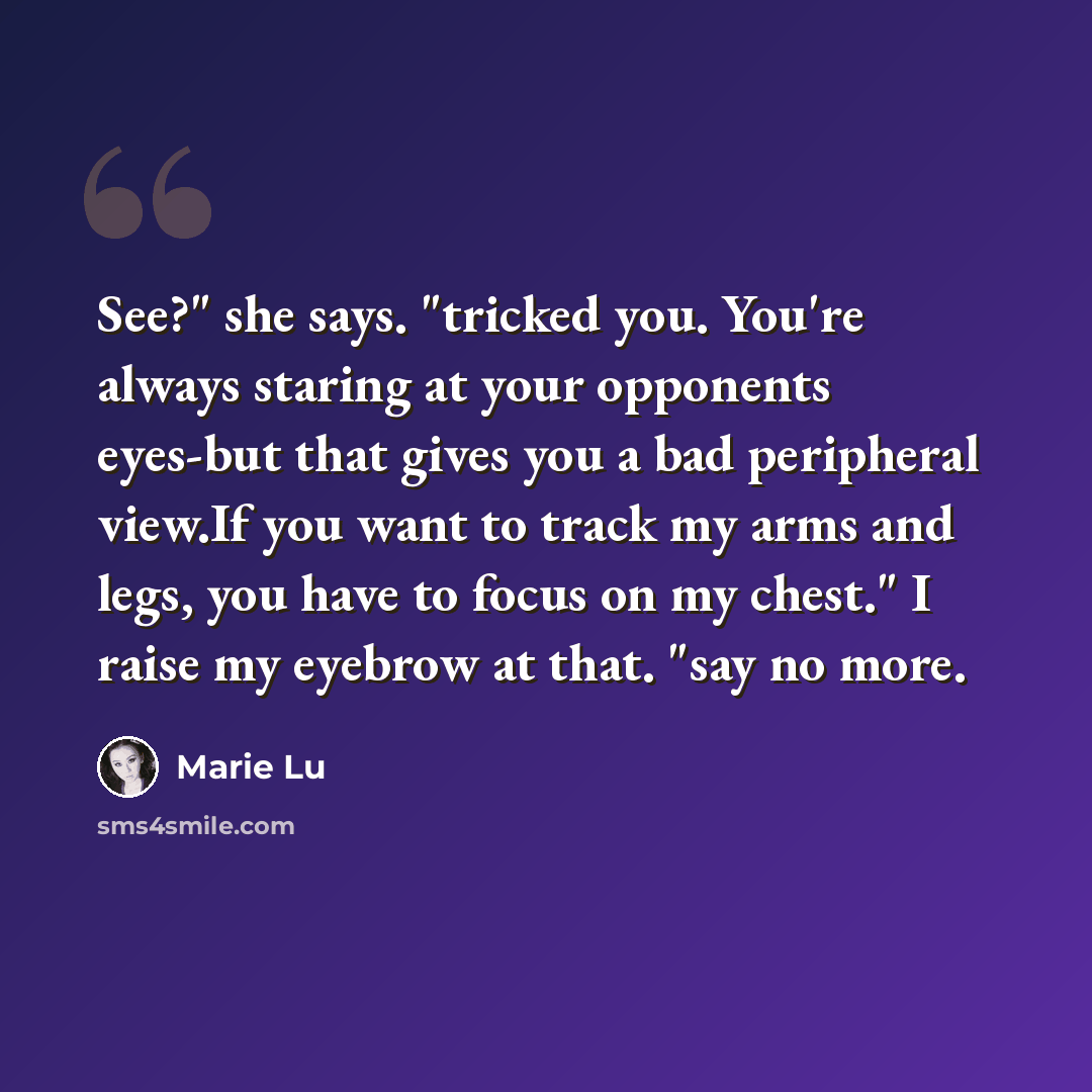 “See?" she says. "tricked you. You're always staring at your opponents eyes-but that gives you a bad peripheral view.If you want to track my arms and legs, you have to focus on my chest." I raise my eyebrow at that. "say no more.” quote by Marie Lu
