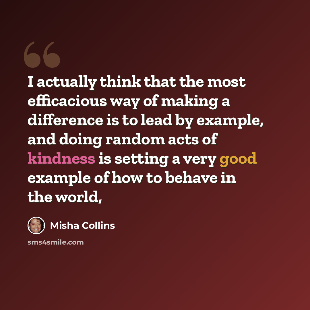 “I actually think that the most efficacious way of making a difference is to lead by example, and doing random acts of kindness is setting a very good example of how to behave in the world,” quote by Misha Collins